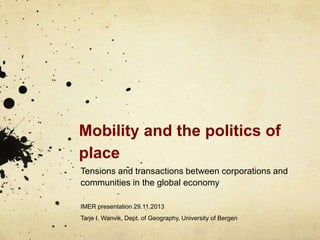 Mobility and the politics of
place
Tensions and transactions between corporations and
communities in the global economy
IMER presentation 29.11.2013

Tarje I. Wanvik, Dept. of Geography, University of Bergen

 
