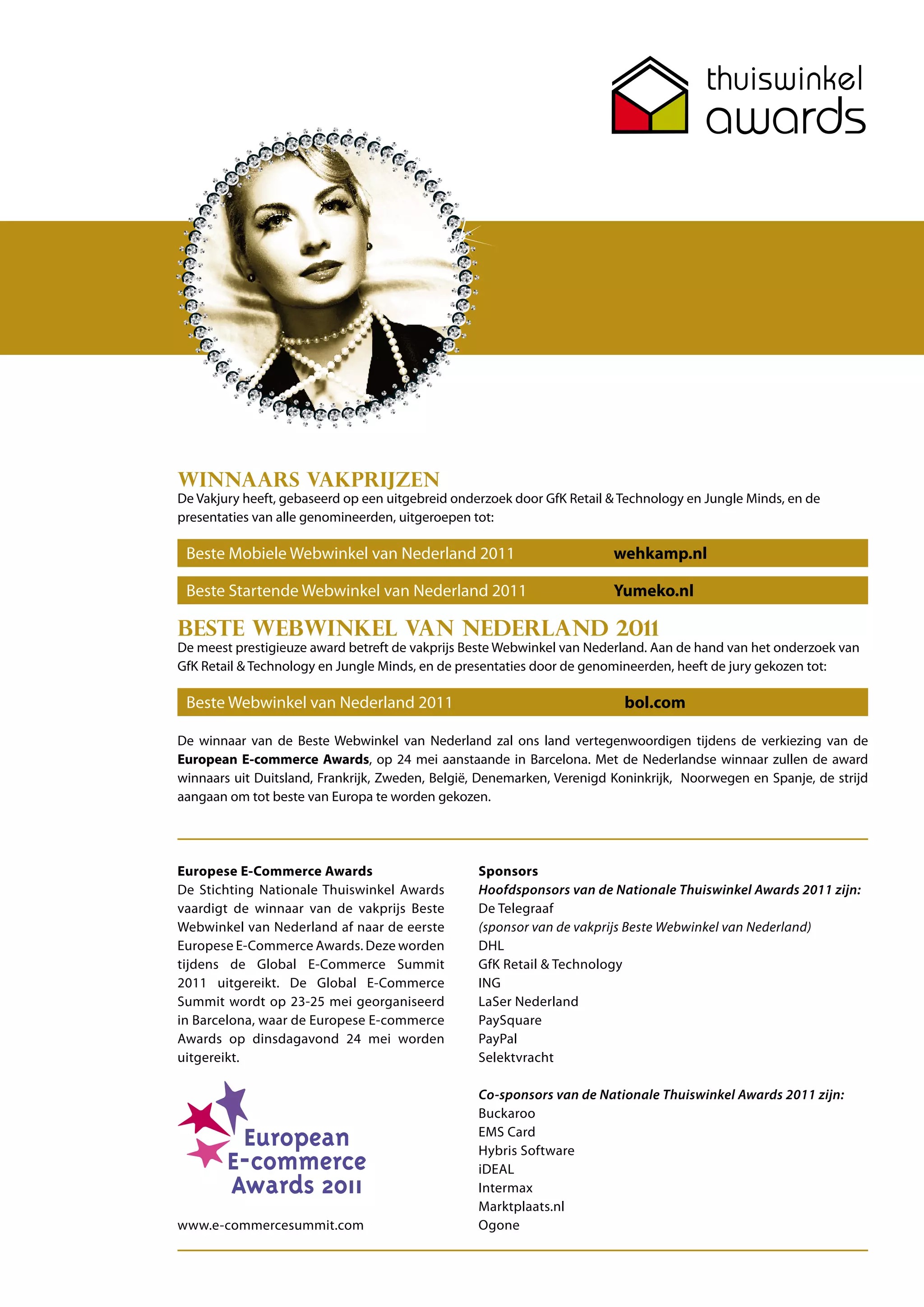 Winnaars vakprijzen
De Vakjury heeft, gebaseerd op een uitgebreid onderzoek door GfK Retail & Technology en Jungle Minds, en de
presentaties van alle genomineerden, uitgeroepen tot:

 Beste Mobiele Webwinkel van Nederland 2011                             wehkamp.nl

 Beste Startende Webwinkel van Nederland 2011                           Yumeko.nl

Beste Webwinkel van Nederland 2011
De meest prestigieuze award betreft de vakprijs Beste Webwinkel van Nederland. Aan de hand van het onderzoek van
GfK Retail & Technology en Jungle Minds, en de presentaties door de genomineerden, heeft de jury gekozen tot:

 Beste Webwinkel van Nederland 2011                                       bol.com

De winnaar van de Beste Webwinkel van Nederland zal ons land vertegenwoordigen tijdens de verkiezing van de
European E-commerce Awards, op 24 mei aanstaande in Barcelona. Met de Nederlandse winnaar zullen de award
winnaars uit Duitsland, Frankrijk, Zweden, België, Denemarken, Verenigd Koninkrijk, Noorwegen en Spanje, de strijd
aangaan om tot beste van Europa te worden gekozen.




Europese E-Commerce Awards                        Sponsors
De Stichting Nationale Thuiswinkel Awards         Hoofdsponsors van de Nationale Thuiswinkel Awards 2011 zijn:
vaardigt de winnaar van de vakprijs Beste         De Telegraaf
Webwinkel van Nederland af naar de eerste         (sponsor van de vakprijs Beste Webwinkel van Nederland)
Europese E-Commerce Awards. Deze worden           DHL
tijdens de Global E-Commerce Summit               GfK Retail & Technology
2011 uitgereikt. De Global E-Commerce             ING
Summit wordt op 23-25 mei georganiseerd           LaSer Nederland
in Barcelona, waar de Europese E-commerce         PaySquare
Awards op dinsdagavond 24 mei worden              PayPal
uitgereikt.                                       Selektvracht

                                                  Co-sponsors van de Nationale Thuiswinkel Awards 2011 zijn:
                                                  Buckaroo
                                                  EMS Card
                                                  Hybris Software
                                                  iDEAL
                                                  Intermax
                                                  Marktplaats.nl
www.e-commercesummit.com                          Ogone
 