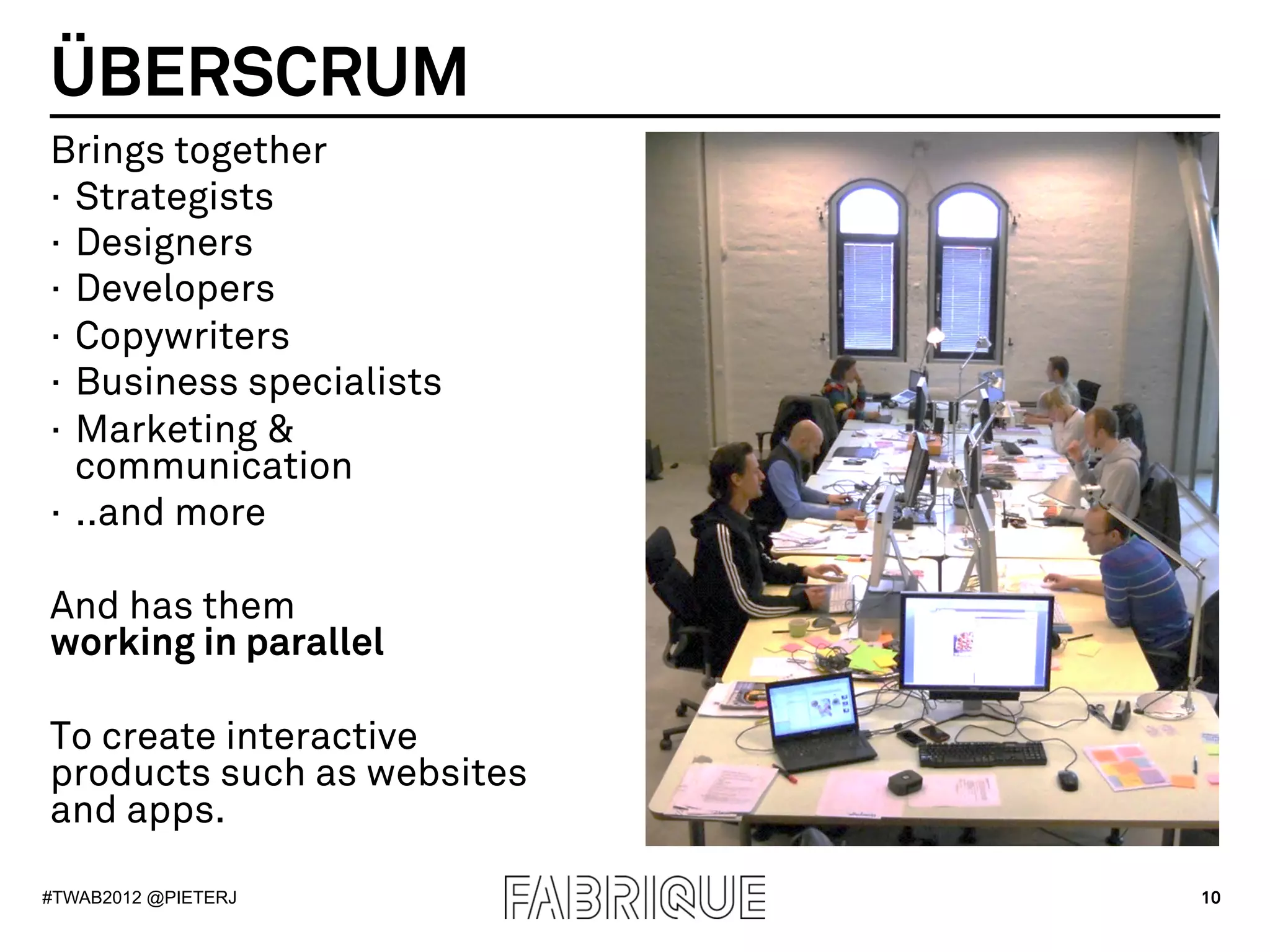 ÜBERSCRUM
Brings together
·  Strategists
·  Designers
·  Developers
·  Copywriters
·  Business specialists
·  Marketing &
   communication
·  ..and more

And has them
working in parallel

To create interactive
products such as websites
and apps.

#TWAB2012 @PIETERJ          10
 