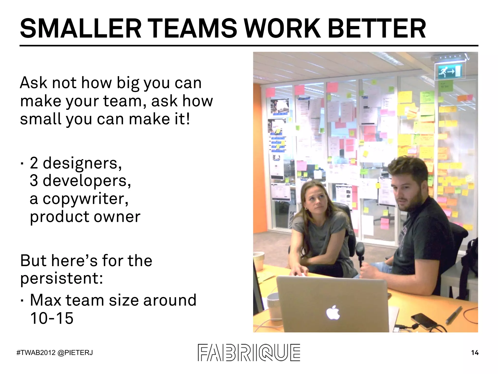 SMALLER TEAMS WORK BETTER
Ask not how big you can
make your team, ask how
small you can make it!

·  2 designers,
   3 developers,
   a copywriter,
   product owner

But here’s for the
persistent:
·  Max team size around
   10-15
#TWAB2012 @PIETERJ          14
 