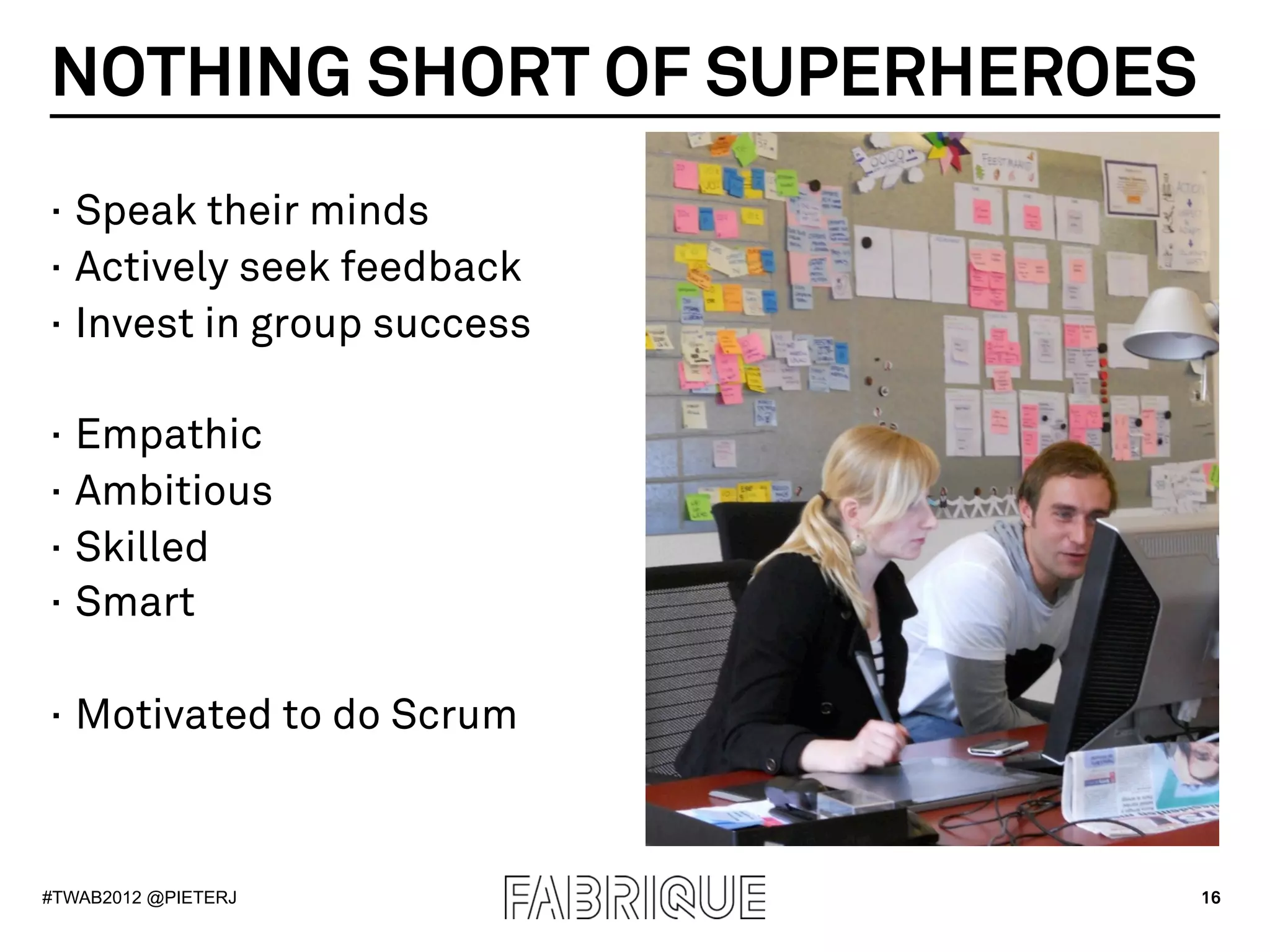 NOTHING SHORT OF SUPERHEROES
·  Speak their minds
·  Actively seek feedback
·  Invest in group success

·  Empathic
·  Ambitious
·  Skilled
·  Smart

·  Motivated to do Scrum



#TWAB2012 @PIETERJ             16
 