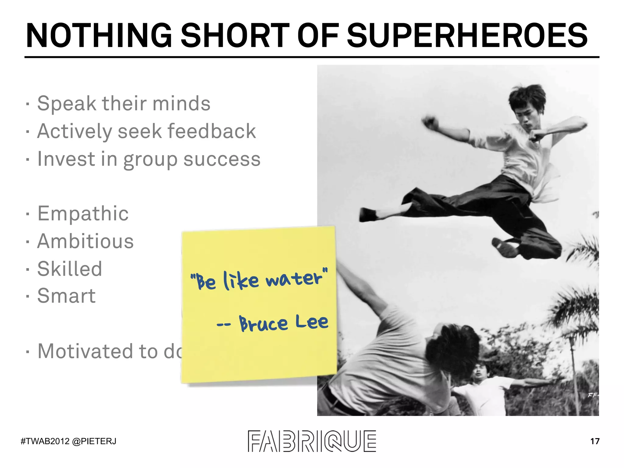 NOTHING SHORT OF SUPERHEROES
·  Speak their minds
·  Actively seek feedback
·  Invest in group success

·  Empathic
·  Ambitious
·  Skilled
·  Smart
                     "Be like water"
                        -- Bruce Lee
·  Motivated to do Scrym



#TWAB2012 @PIETERJ                     17
 