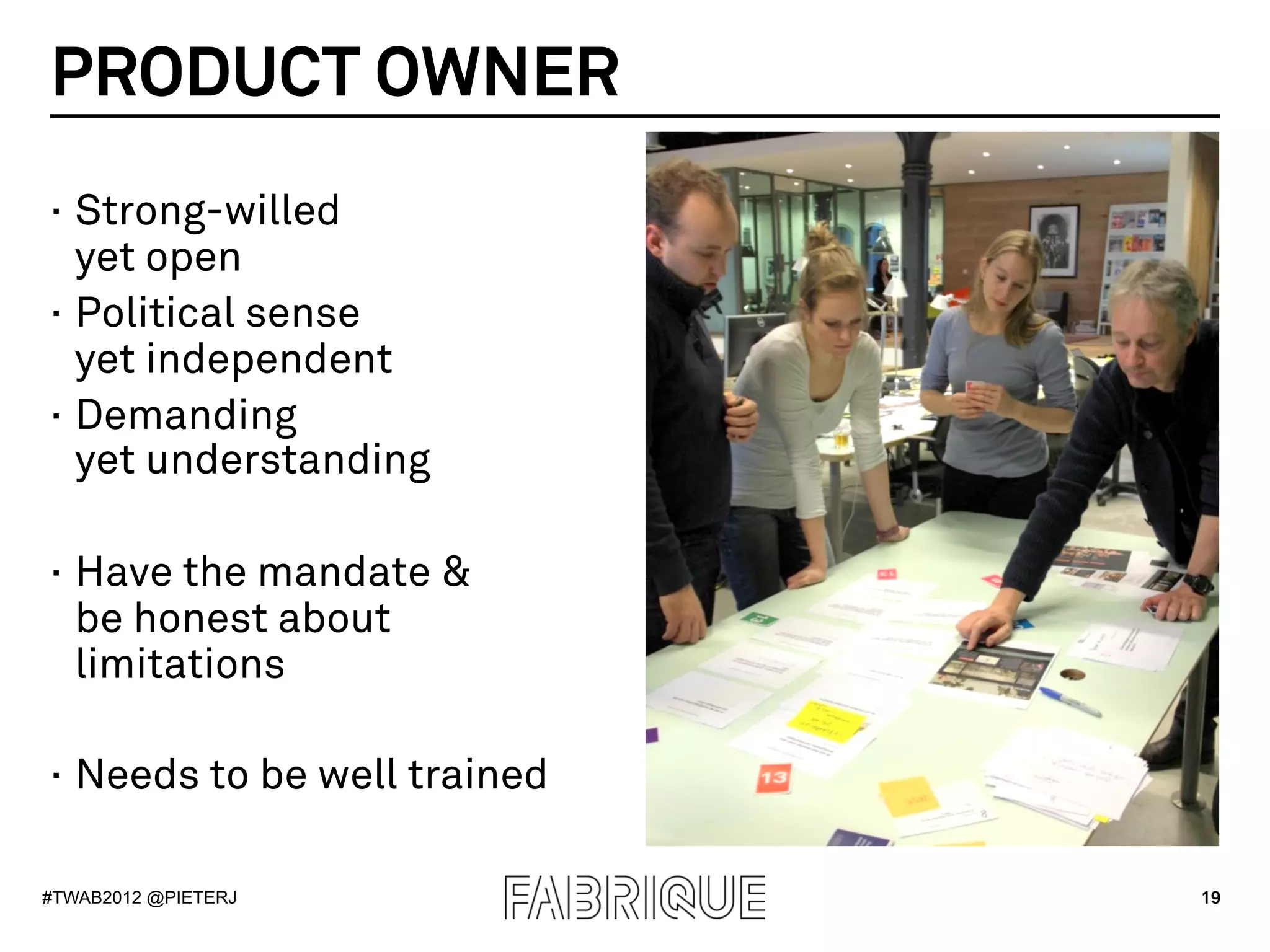 PRODUCT OWNER
·  Strong-willed
   yet open
·  Political sense
   yet independent
·  Demanding
   yet understanding

·  Have the mandate &
   be honest about
   limitations

·  Needs to be well trained

#TWAB2012 @PIETERJ            19
 