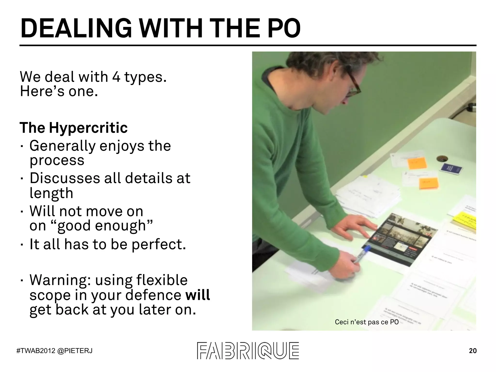 DEALING WITH THE PO
We deal with 4 types.
Here’s one.

The Hypercritic
·  Generally enjoys the
   process
·  Discusses all details at
   length
·  Will not move on
   on “good enough”
·  It all has to be perfect.

·  Warning: using flexible
   scope in your defence will
   get back at you later on.
                                Ceci n’est pas ce PO



#TWAB2012 @PIETERJ                                     20
 