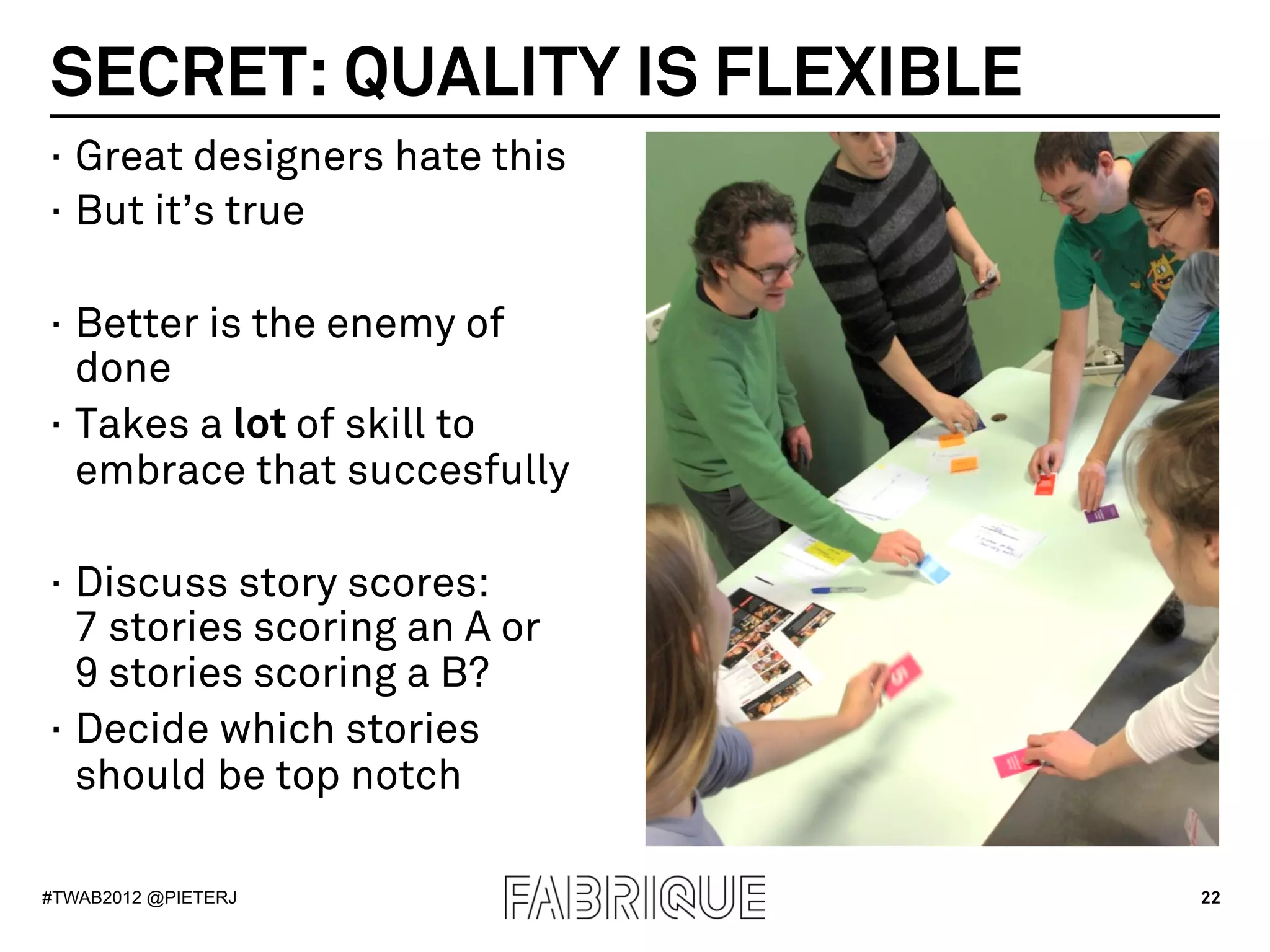 SECRET: QUALITY IS FLEXIBLE
·  Great designers hate this
·  But it’s true

·  Better is the enemy of
   done
·  Takes a lot of skill to
   embrace that succesfully

·  Discuss story scores:
   7 stories scoring an A or
   9 stories scoring a B?
·  Decide which stories
   should be top notch

#TWAB2012 @PIETERJ             22
 