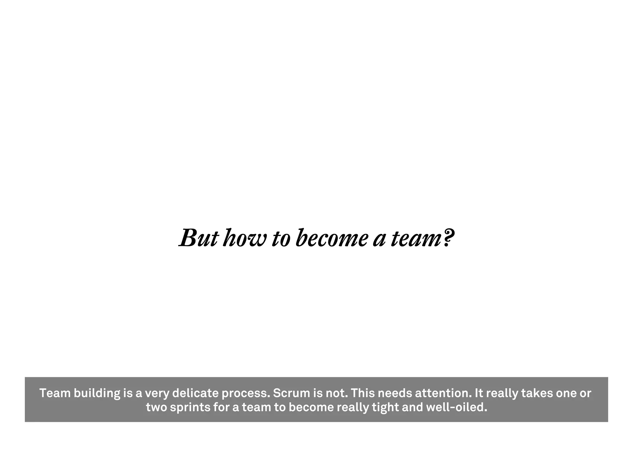 But how to become a team?




Team building is a very delicate process. Scrum is not. This needs attention. It really takes one or
                   two sprints for a team to become really tight and well-oiled.
 