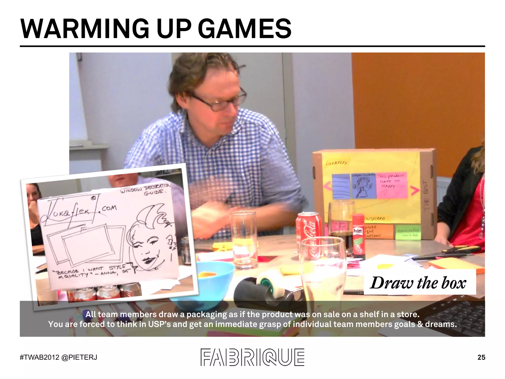 WARMING UP GAMES




                                                                                      Draw the box
                All team members draw a packaging as if the product was on sale on a shelf in a store.
      You are forced to think in USP’s and get an immediate grasp of individual team members goals & dreams.


#TWAB2012 @PIETERJ                                                                                             25
 