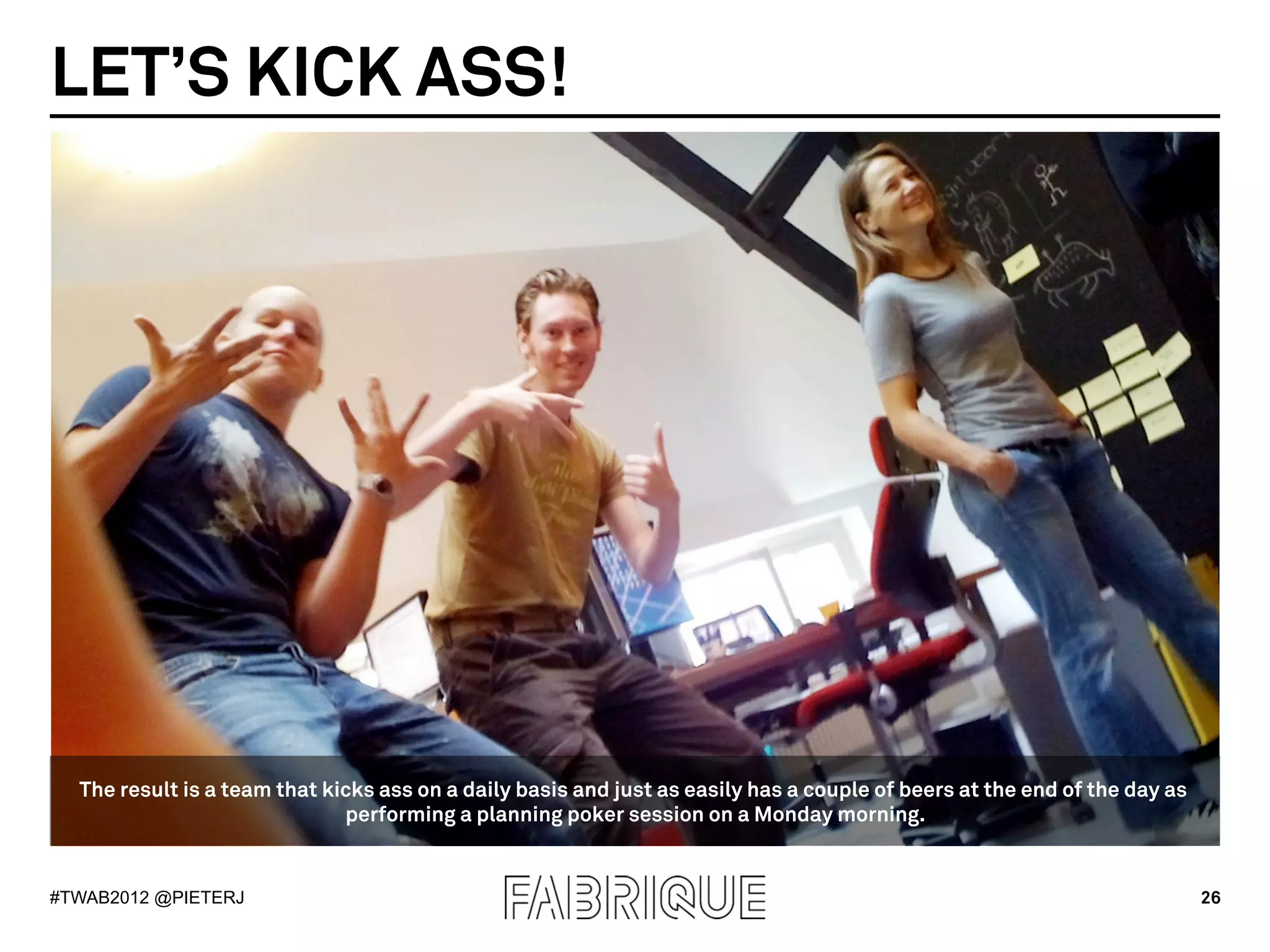 LET’S KICK ASS!




  The result is a team that kicks ass on a daily basis and just as easily has a couple of beers at the end of the day as
                              performing a planning poker session on a Monday morning.


#TWAB2012 @PIETERJ                                                                                                         26
 