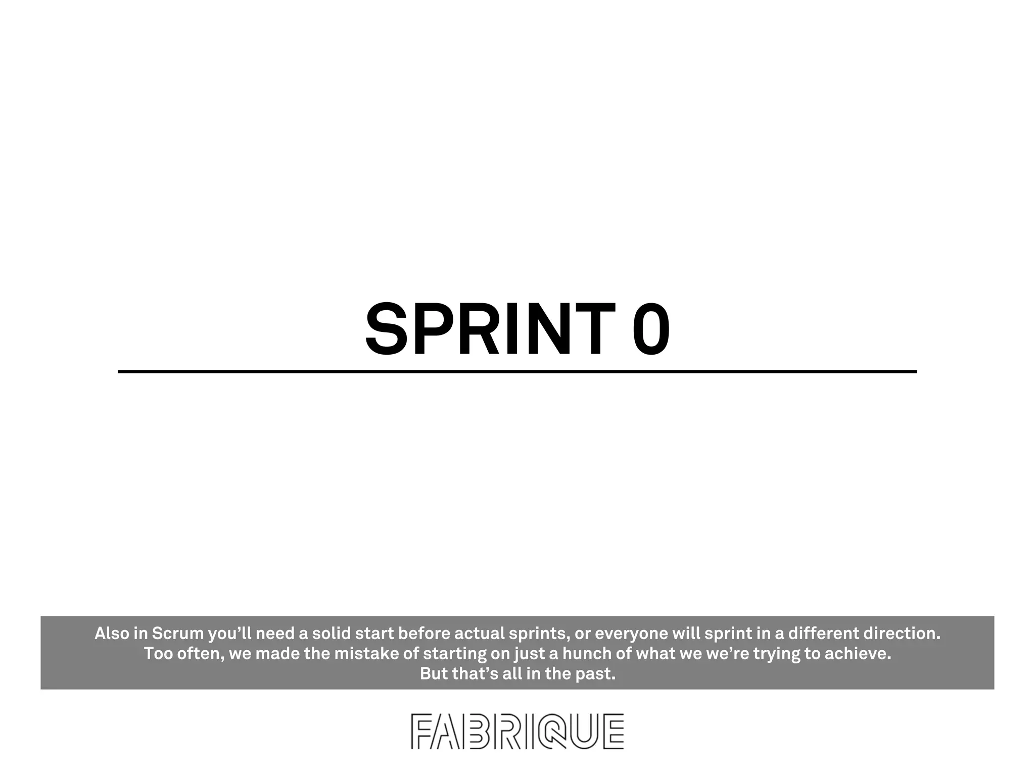 SPRINT 0


Also in Scrum you’ll need a solid start before actual sprints, or everyone will sprint in a different direction.
       Too often, we made the mistake of starting on just a hunch of what we we’re trying to achieve.
                                          But that’s all in the past.
 