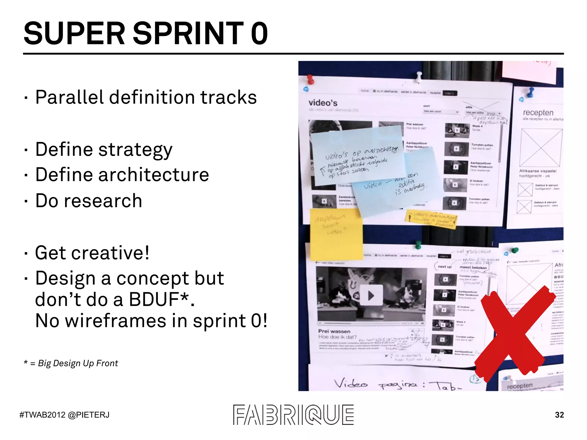 SUPER SPRINT 0
·  Parallel definition tracks

·  Define strategy
·  Define architecture
·  Do research

·  Get creative!




                                ✘
·  Design a concept but
   don’t do a BDUF*.
   No wireframes in sprint 0!
* = Big Design Up Front




#TWAB2012 @PIETERJ              32
 