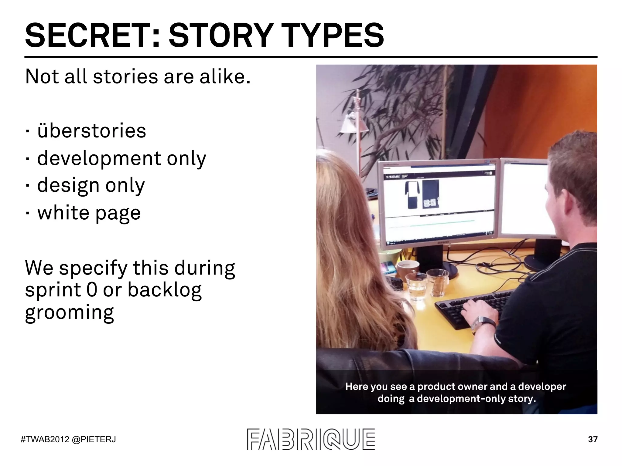 SECRET: STORY TYPES
Not all stories are alike.

·  überstories
·  development only
·  design only
·  white page

We specify this during
sprint 0 or backlog
grooming


                             Here you see a product owner and a developer
                                   doing a development-only story.


#TWAB2012 @PIETERJ                                                          37
 