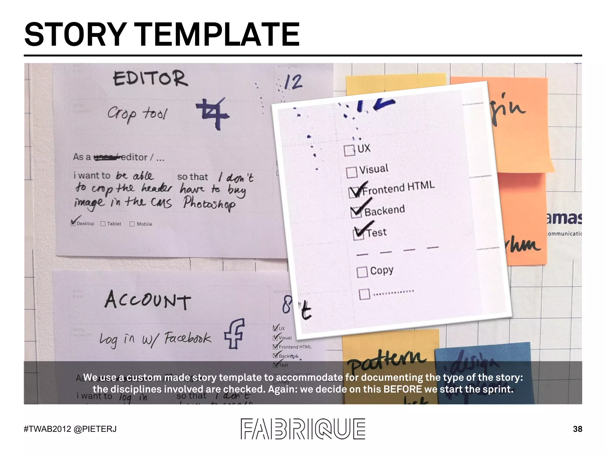 STORY TEMPLATE




           We use a custom made story template to accommodate for documenting the type of the story:
            the disciplines involved are checked. Again: we decide on this BEFORE we start the sprint.


#TWAB2012 @PIETERJ                                                                                       38
 