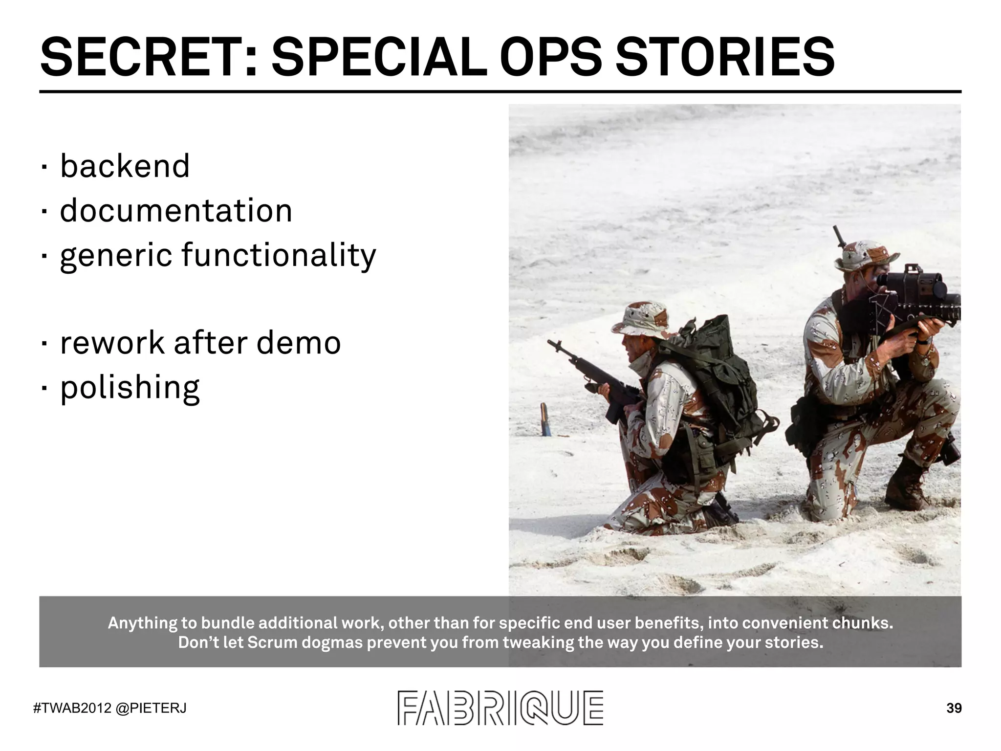 SECRET: SPECIAL OPS STORIES
·  backend
·  documentation
·  generic functionality

·  rework after demo
·  polishing




        Anything to bundle additional work, other than for specific end user benefits, into convenient chunks.
                Don’t let Scrum dogmas prevent you from tweaking the way you define your stories.


#TWAB2012 @PIETERJ                                                                                               39
 