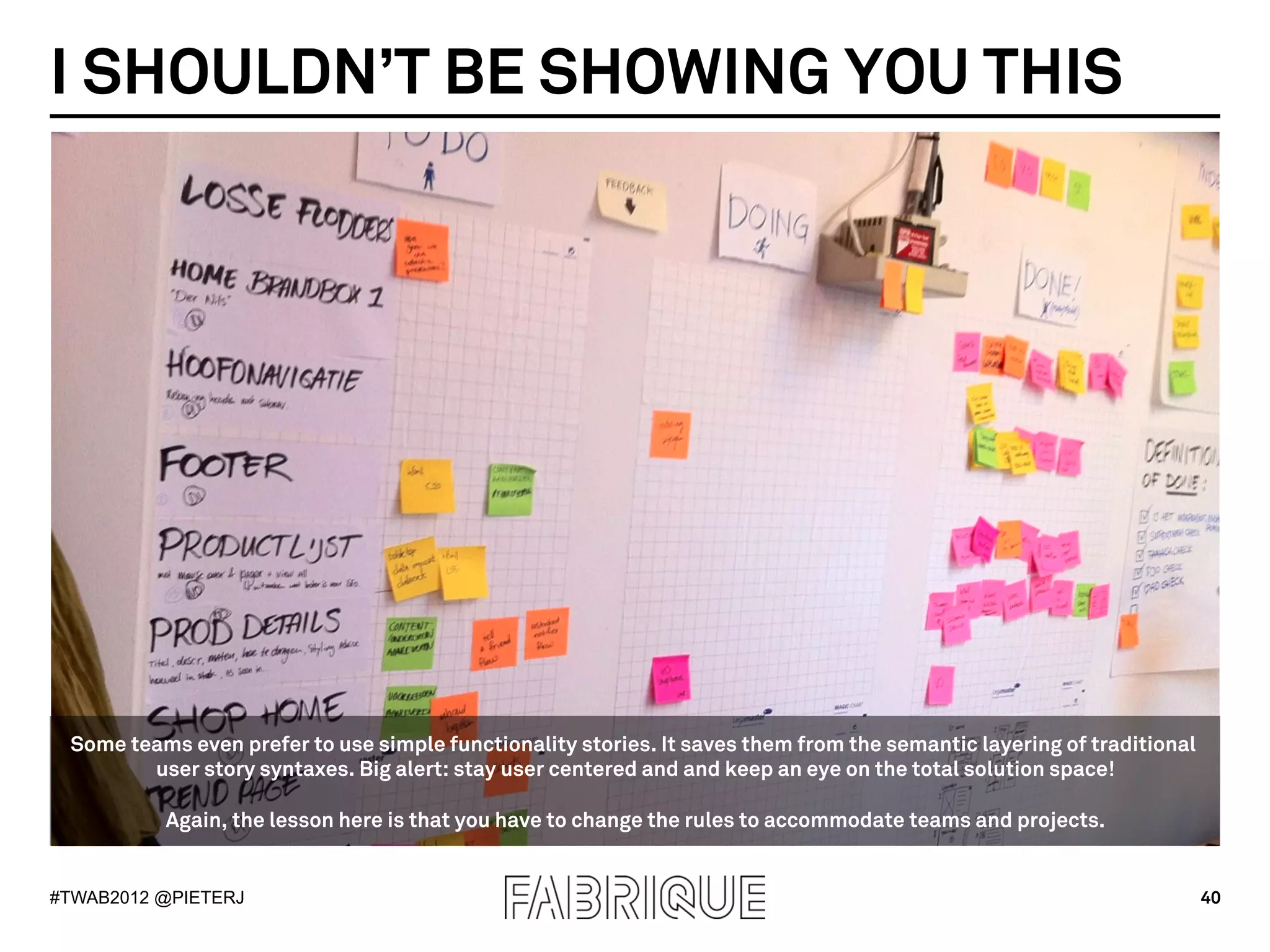 I SHOULDN’T BE SHOWING YOU THIS




 Some teams even prefer to use simple functionality stories. It saves them from the semantic layering of traditional
        user story syntaxes. Big alert: stay user centered and and keep an eye on the total solution space!

          Again, the lesson here is that you have to change the rules to accommodate teams and projects.


#TWAB2012 @PIETERJ                                                                                                     40
 