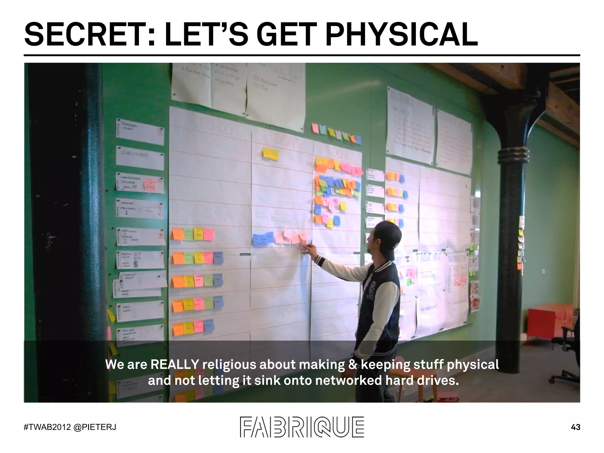 SECRET: LET’S GET PHYSICAL




               We are REALLY religious about making & keeping stuff physical
                     and not letting it sink onto networked hard drives.


#TWAB2012 @PIETERJ                                                             43
 