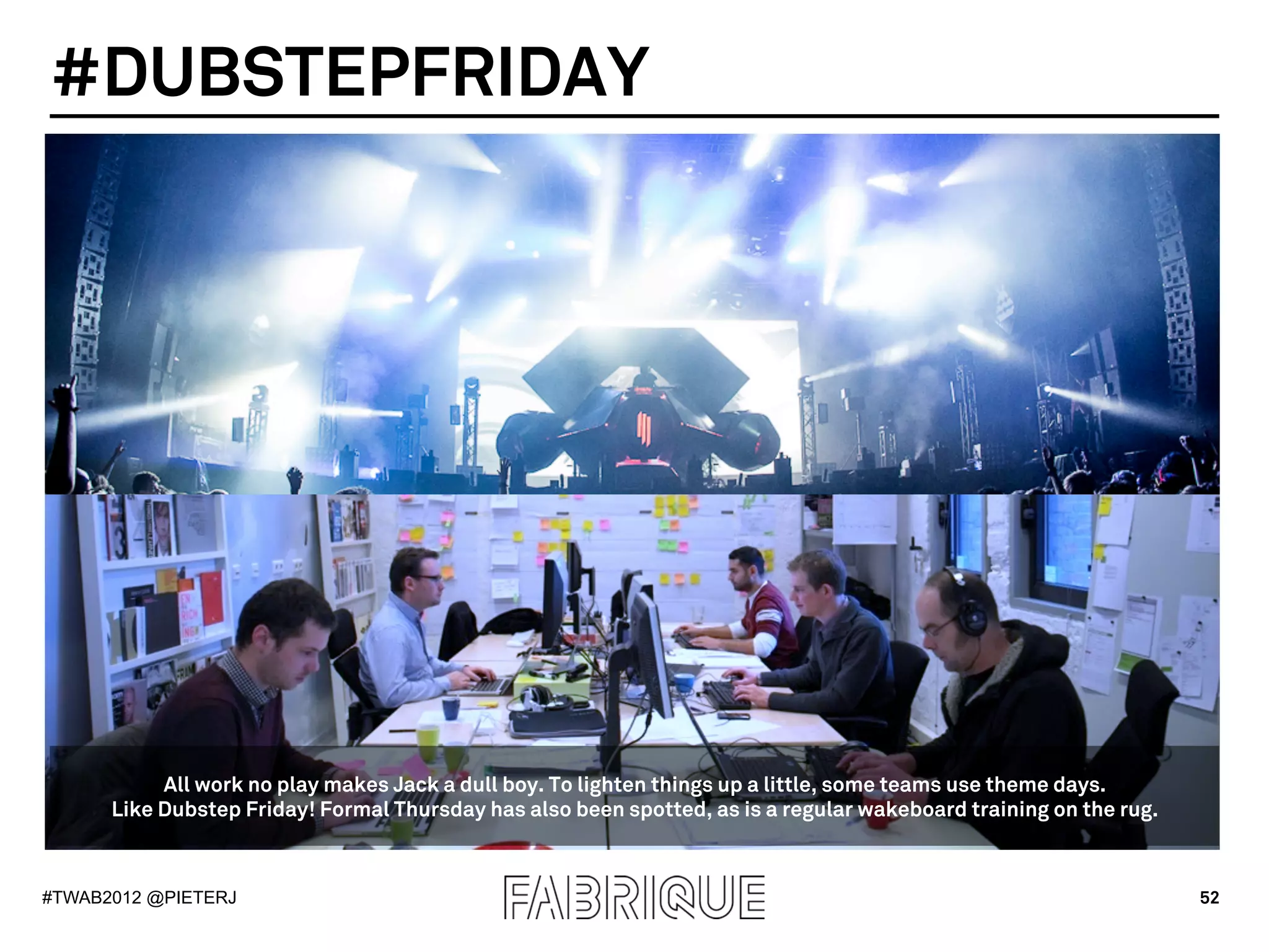#DUBSTEPFRIDAY




           All work no play makes Jack a dull boy. To lighten things up a little, some teams use theme days.
      Like Dubstep Friday! Formal Thursday has also been spotted, as is a regular wakeboard training on the rug.



#TWAB2012 @PIETERJ                                                                                                 52
 