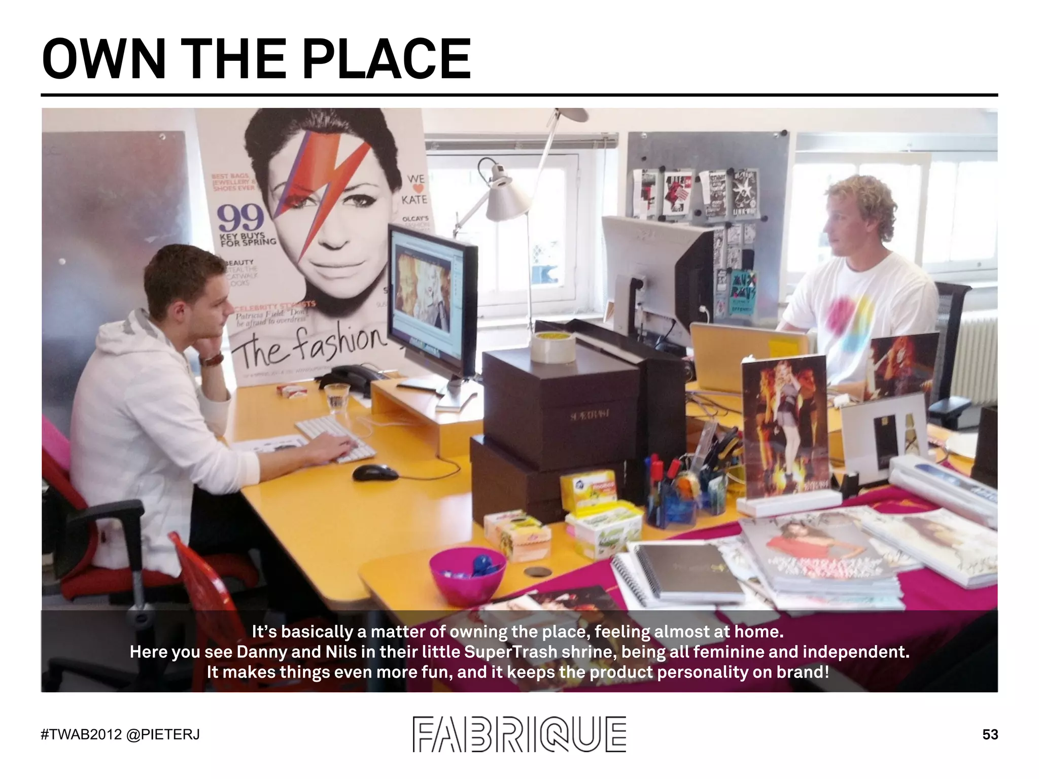 OWN THE PLACE




                        It’s basically a matter of owning the place, feeling almost at home.
          Here you see Danny and Nils in their little SuperTrash shrine, being all feminine and independent.
                   It makes things even more fun, and it keeps the product personality on brand!


#TWAB2012 @PIETERJ                                                                                             53
 