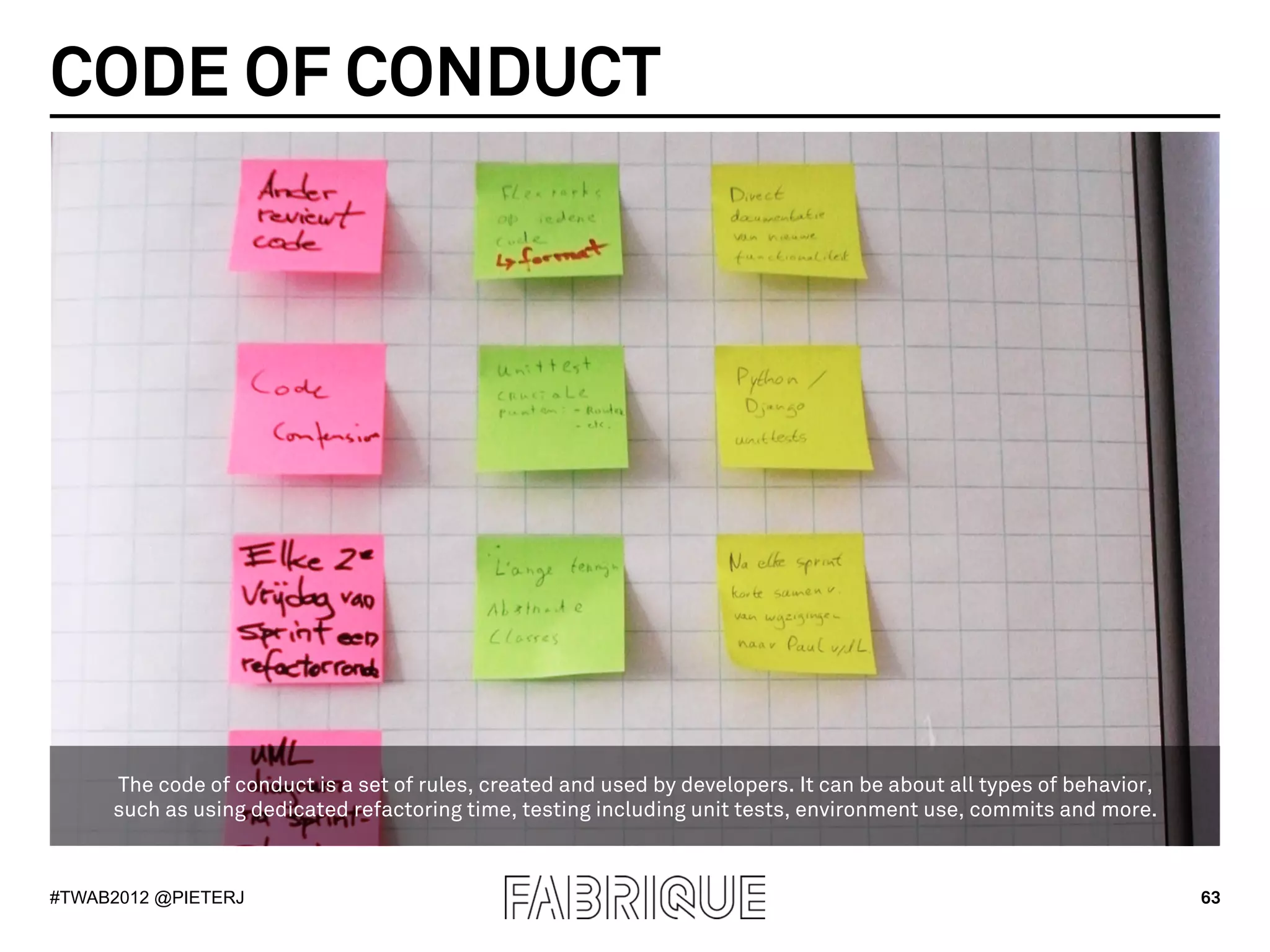 CODE OF CONDUCT




     The code of conduct is a set of rules, created and used by developers. It can be about all types of behavior,
     such as using dedicated refactoring time, testing including unit tests, environment use, commits and more.



#TWAB2012 @PIETERJ                                                                                                   63
 