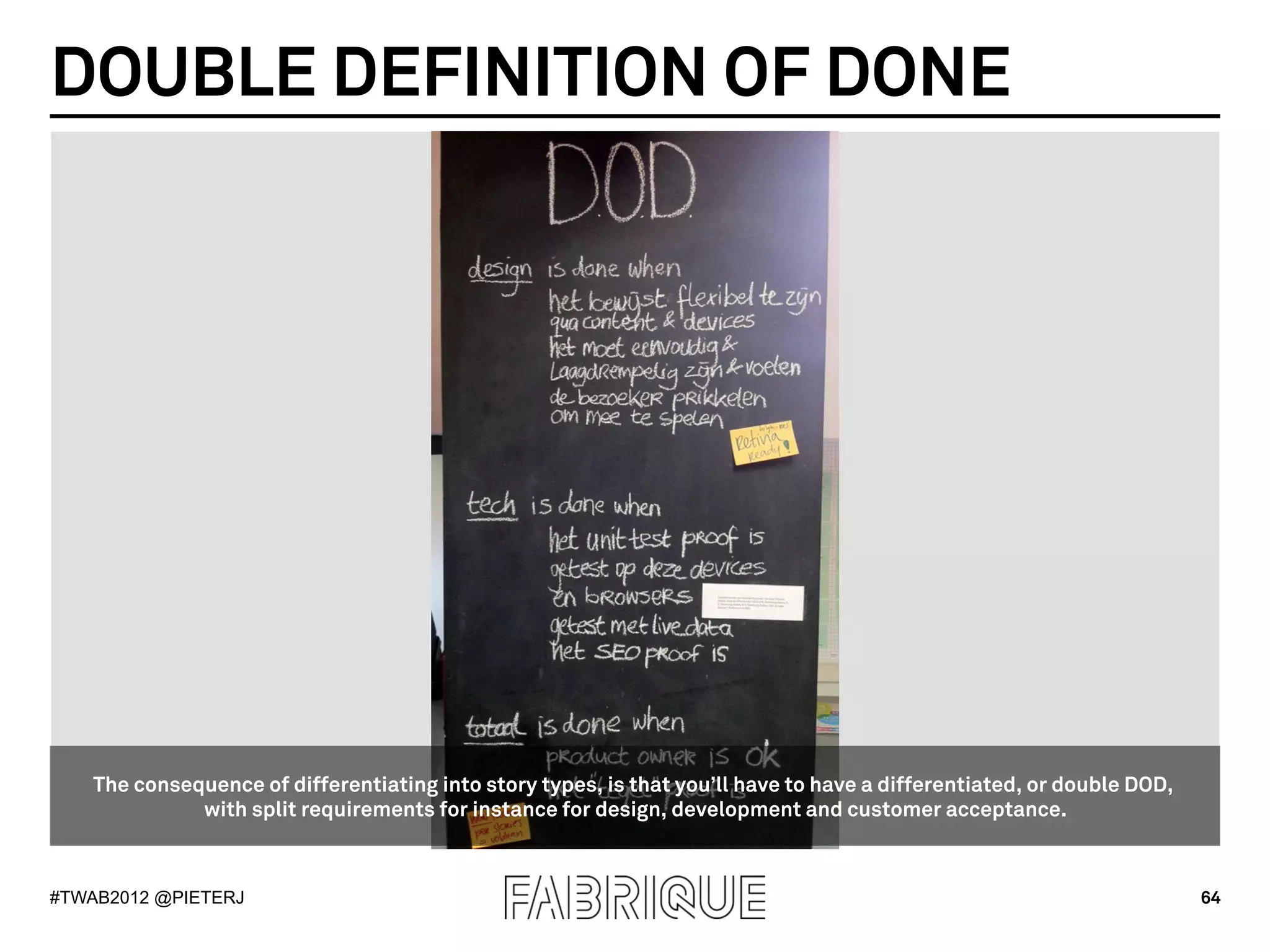 DOUBLE DEFINITION OF DONE




   The consequence of differentiating into story types, is that you’ll have to have a differentiated, or double DOD,
             with split requirements for instance for design, development and customer acceptance.



#TWAB2012 @PIETERJ                                                                                                     64
 