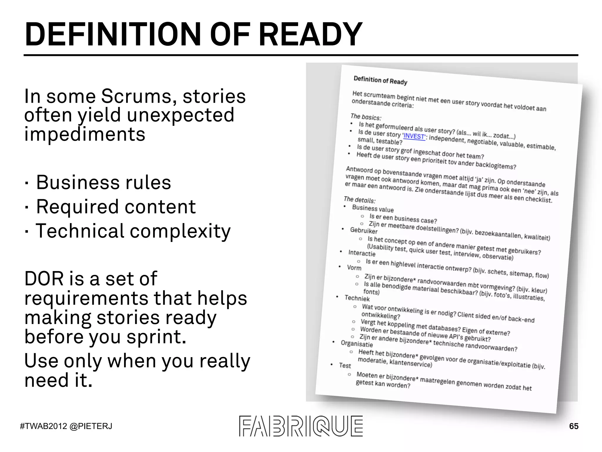 DEFINITION OF READY
In some Scrums, stories
often yield unexpected
impediments

·  Business rules
·  Required content
·  Technical complexity

DOR is a set of
requirements that helps
making stories ready
before you sprint.
Use only when you really
need it.

#TWAB2012 @PIETERJ         65
 