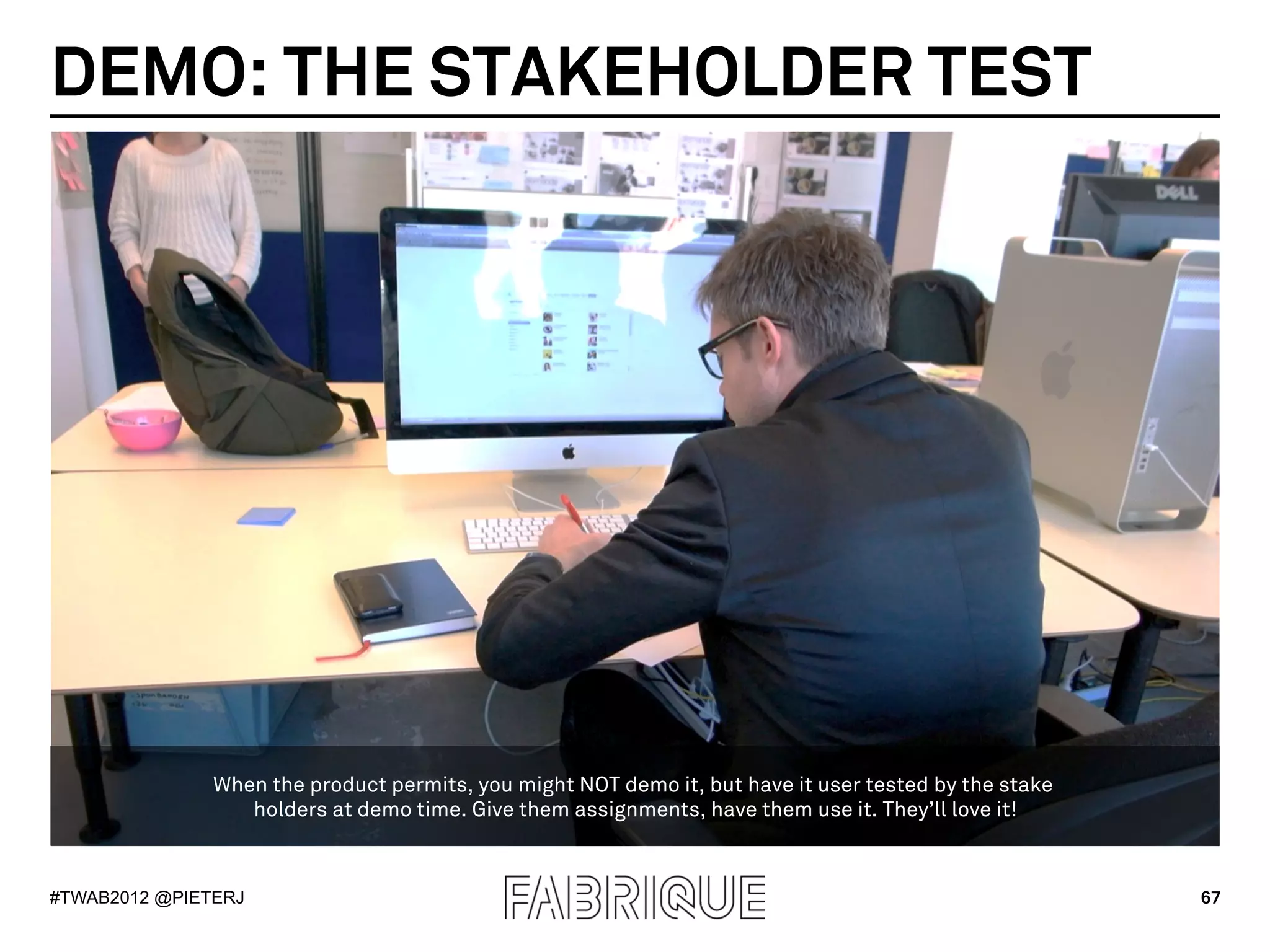 DEMO: THE STAKEHOLDER TEST




               When the product permits, you might NOT demo it, but have it user tested by the stake
                  holders at demo time. Give them assignments, have them use it. They’ll love it!



#TWAB2012 @PIETERJ                                                                                     67
 