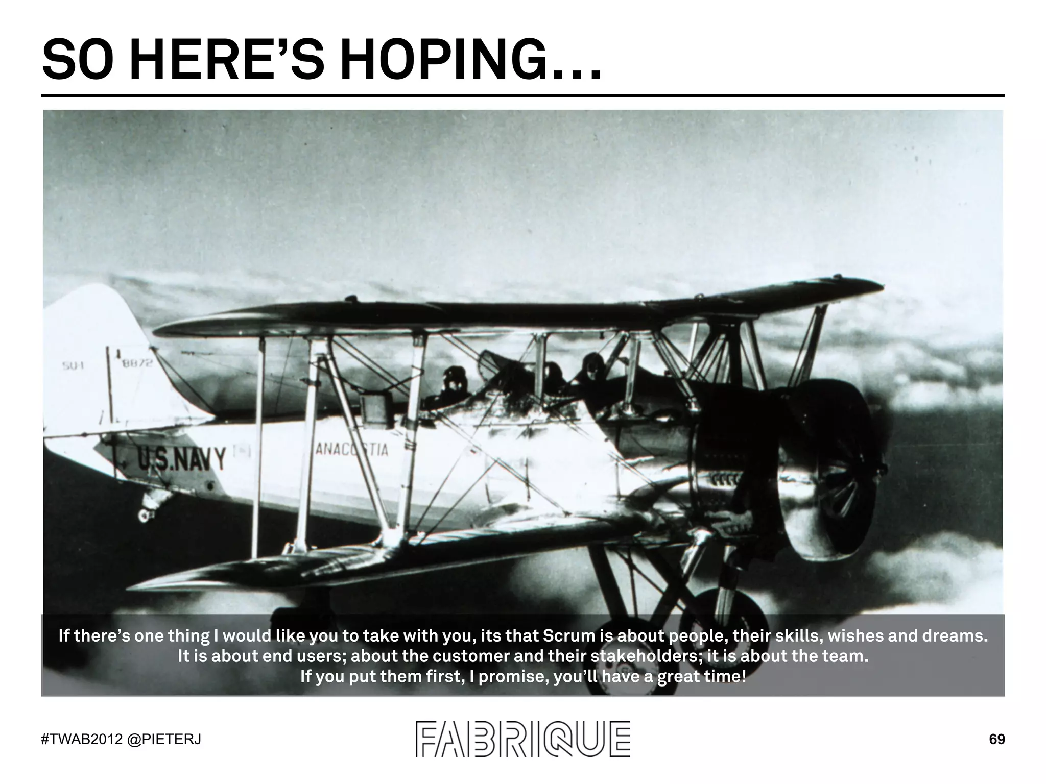 SO HERE’S HOPING…




 If there’s one thing I would like you to take with you, its that Scrum is about people, their skills, wishes and dreams.
                 It is about end users; about the customer and their stakeholders; it is about the team.
                                 If you put them first, I promise, you’ll have a great time!


#TWAB2012 @PIETERJ                                                                                                          69
 