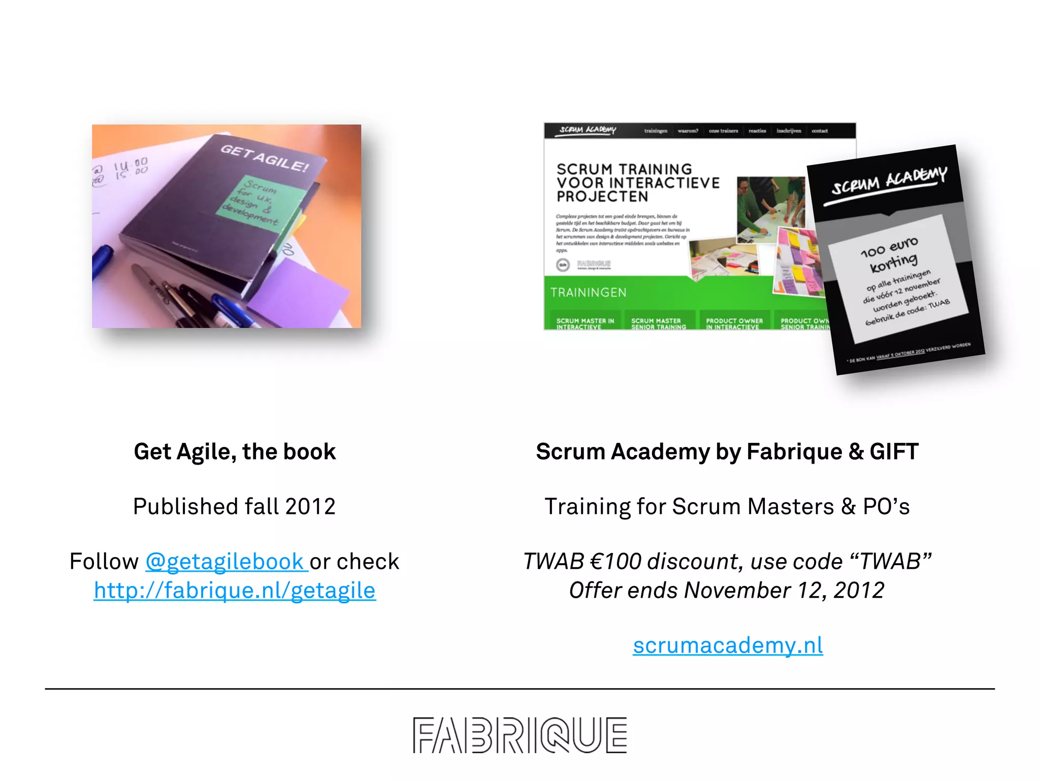 Get Agile, the book         Scrum Academy by Fabrique & GIFT

     Published fall 2012         Training for Scrum Masters & PO’s

Follow @getagilebook or check   TWAB €100 discount, use code “TWAB”
  http://fabrique.nl/getagile      Offer ends November 12, 2012

                                         scrumacademy.nl
 