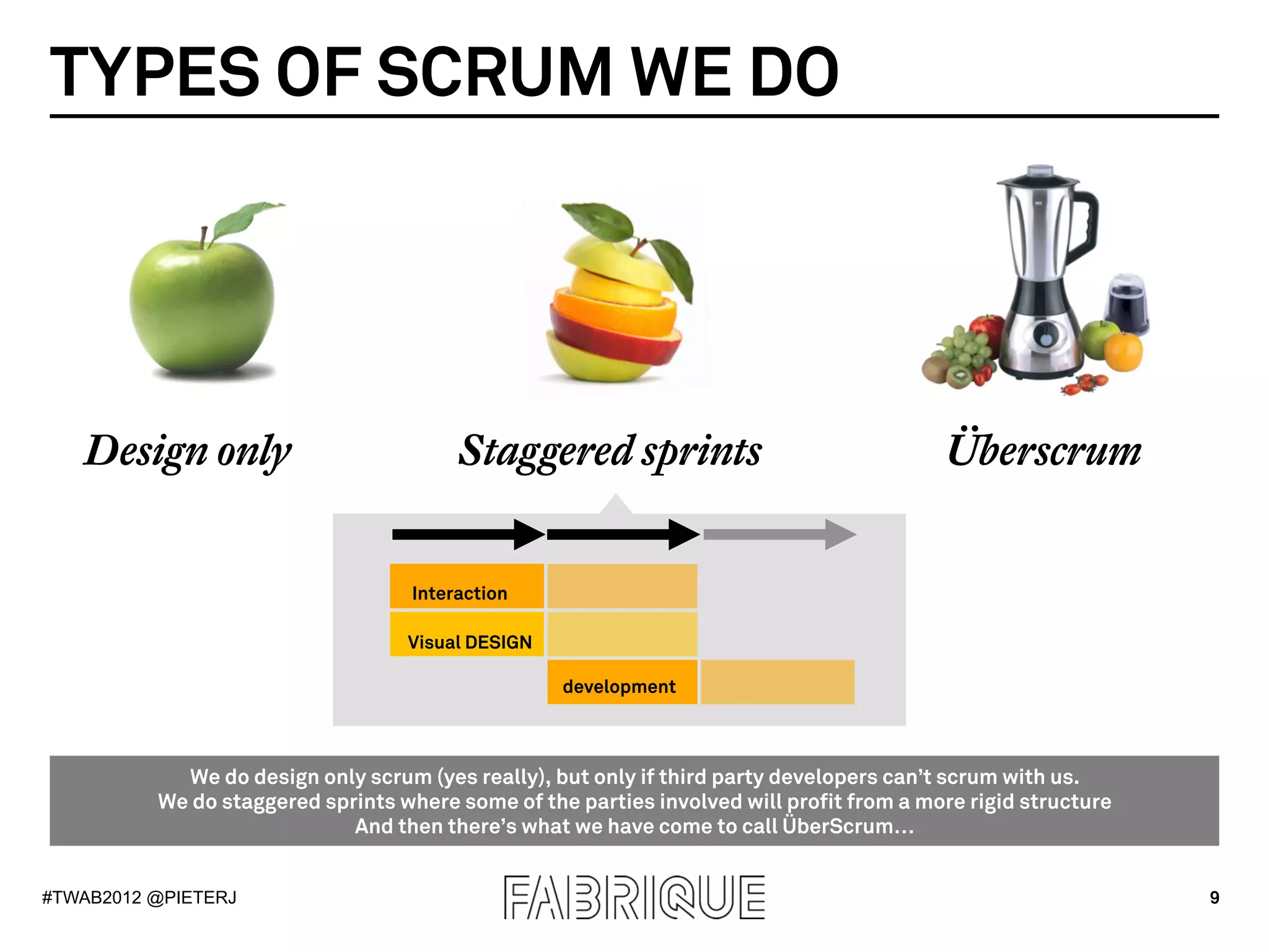 TYPES OF SCRUM WE DO




   Design only                           Staggered sprints                                Überscrum


                                    Interaction

                                   Visual DESIGN

                                                   development



            We do design only scrum (yes really), but only if third party developers can’t scrum with us.
          We do staggered sprints where some of the parties involved will profit from a more rigid structure
                             And then there’s what we have come to call ÜberScrum…


#TWAB2012 @PIETERJ                                                                                             9
 