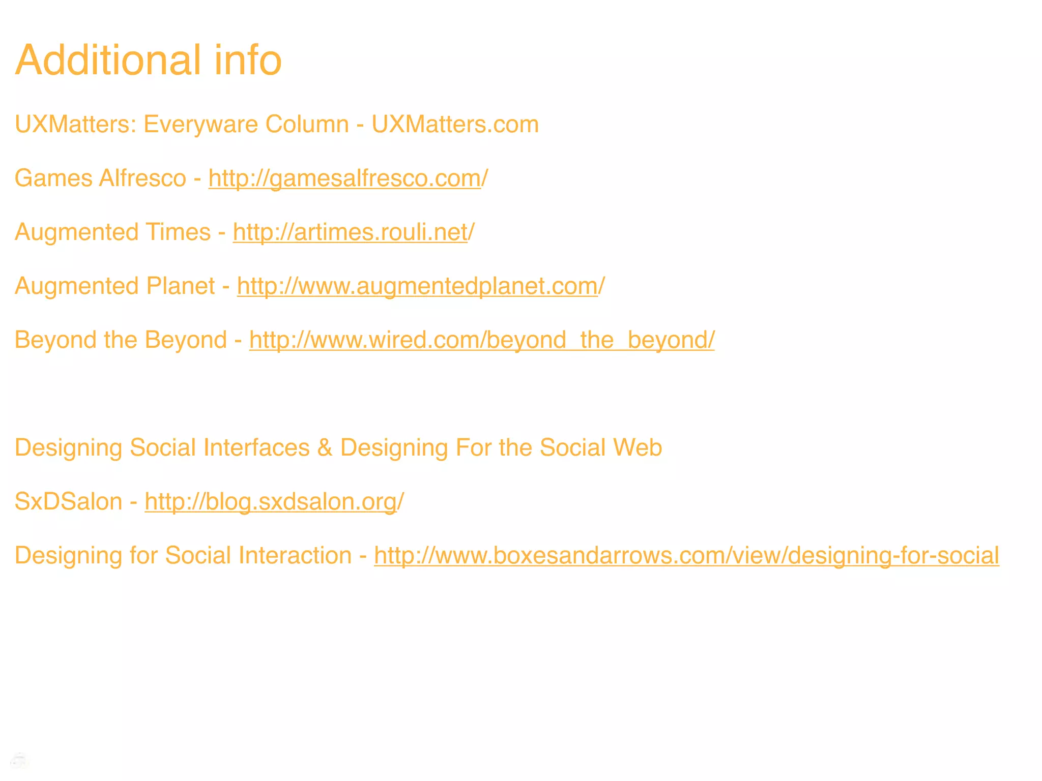 Additional info
UXMatters: Everyware Column - UXMatters.com

Games Alfresco - http://gamesalfresco.com/

Augmented Times - http://artimes.rouli.net/

Augmented Planet - http://www.augmentedplanet.com/

Beyond the Beyond - http://www.wired.com/beyond_the_beyond/



Designing Social Interfaces & Designing For the Social Web

SxDSalon - http://blog.sxdsalon.org/

Designing for Social Interaction - http://www.boxesandarrows.com/view/designing-for-social
 
