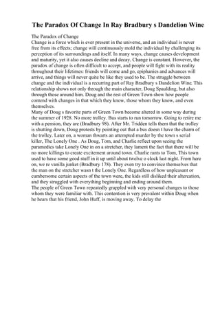 The Paradox Of Change In Ray Bradbury s Dandelion Wine
The Paradox of Change
Change is a force which is ever present in the universe, and an individual is never
free from its effects; change will continuously mold the individual by challenging its
perception of its surroundings and itself. In many ways, change causes development
and maturity, yet it also causes decline and decay. Change is constant. However, the
paradox of change is often difficult to accept, and people will fight with its reality
throughout their lifetimes: friends will come and go, epiphanies and advances will
arrive, and things will never quite be like they used to be. The struggle between
change and the individual is a recurring part of Ray Bradbury s Dandelion Wine. This
relationship shows not only through the main character, Doug Spaulding, but also
through those around him. Doug and the rest of Green Town show how people
contend with changes in that which they know, those whom they know, and even
themselves.
Many of Doug s favorite parts of Green Town become altered in some way during
the summer of 1928. No more trolley. Bus starts to run tomorrow. Going to retire me
with a pension, they are (Bradbury 98). After Mr. Tridden tells them that the trolley
is shutting down, Doug protests by pointing out that a bus doesn t have the charm of
the trolley. Later on, a woman thwarts an attempted murder by the town s serial
killer, The Lonely One . As Doug, Tom, and Charlie reflect upon seeing the
paramedics take Lonely One in on a stretcher, they lament the fact that there will be
no more killings to create excitement around town. Charlie rants to Tom, This town
used to have some good stuff in it up until about twelve o clock last night. From here
on, we re vanilla junket (Bradbury 178). They even try to convince themselves that
the man on the stretcher wasn t the Lonely One. Regardless of how unpleasant or
cumbersome certain aspects of the town were, the kids still disliked their altercation,
and they struggled with everything beginning and ending around them.
The people of Green Town repeatedly grappled with very personal changes to those
whom they were familiar with. This contention is very prevalent within Doug when
he hears that his friend, John Huff, is moving away. To delay the
 