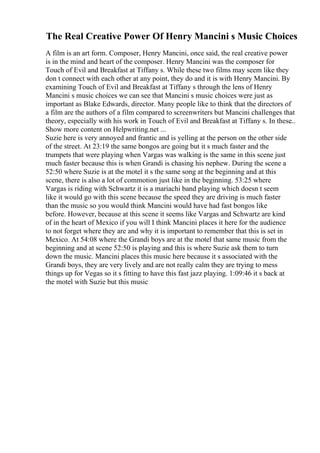 The Real Creative Power Of Henry Mancini s Music Choices
A film is an art form. Composer, Henry Mancini, once said, the real creative power
is in the mind and heart of the composer. Henry Mancini was the composer for
Touch of Evil and Breakfast at Tiffany s. While these two films may seem like they
don t connect with each other at any point, they do and it is with Henry Mancini. By
examining Touch of Evil and Breakfast at Tiffany s through the lens of Henry
Mancini s music choices we can see that Mancini s music choices were just as
important as Blake Edwards, director. Many people like to think that the directors of
a film are the authors of a film compared to screenwriters but Mancini challenges that
theory, especially with his work in Touch of Evil and Breakfast at Tiffany s. In these
...
Show more content on Helpwriting.net ...
Suzie here is very annoyed and frantic and is yelling at the person on the other side
of the street. At 23:19 the same bongos are going but it s much faster and the
trumpets that were playing when Vargas was walking is the same in this scene just
much faster because this is when Grandi is chasing his nephew. During the scene a
52:50 where Suzie is at the motel it s the same song at the beginning and at this
scene, there is also a lot of commotion just like in the beginning. 53:25 where
Vargas is riding with Schwartz it is a mariachi band playing which doesn t seem
like it would go with this scene because the speed they are driving is much faster
than the music so you would think Mancini would have had fast bongos like
before. However, because at this scene it seems like Vargas and Schwartz are kind
of in the heart of Mexico if you will I think Mancini places it here for the audience
to not forget where they are and why it is important to remember that this is set in
Mexico. At 54:08 where the Grandi boys are at the motel that same music from the
beginning and at scene 52:50 is playing and this is where Suzie ask them to turn
down the music. Mancini places this music here because it s associated with the
Grandi boys, they are very lively and are not really calm they are trying to mess
things up for Vegas so it s fitting to have this fast jazz playing. 1:09:46 it s back at
the motel with Suzie but this music
 