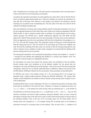 tasks. All datasets have no missing values. The main reason for using datasets with no missing values is
to have total control over the missing data in each dataset.

To perform the experiment each dataset was split randomly into 5 parts (Part I, Part II, Part III, Part IV,
Part V) of equal (or approximately equal) size. 5-fold cross validation was used for the experiment. For
each fold, four of the parts of the instances in each category were placed in the training set, and the
remaining one was placed in the corresponding test. The same splits of the data were used for all the
methods for handling incomplete data.

Since the distribution of missing values among attributes and the missing data mechanism were two of
the most important dimensions of this study, three suites of data were created corresponding to MCAR,
MAR and IM. In order to simulate missing values on attributes, the original datasets are run using a
random generator (for MCAR) and a quintile attribute-pair approach (for both MAR and IM,
respectively). Both of these procedures have the same percentage of missing values as their parameters.
These two approaches were also run to get datasets with four levels of proportion of missingness p, i.e.,
0%, 15%, 30% and 50% missing values. The experiment consists of having p% of data missing from
both the training and test sets. This was carried out for each dataset and 5-fold cross validation was
used. Note that the modelling of the three suites was carried out after the training-testing split for each
of the 5 iterations of cross validation. In other words, missingness was injected after the splitting of the
data into training and test sets for each fold.

The missing data mechanisms were constructed by generating a missing value template (1 = present, 0
= missing) for each attribute and multiplying that attribute by a missing value template vector. Our
assumption is that the instances are independent selections.

For each dataset, two suites were created. First, missing values were simulated on only one attribute.
Second, missing values were introduced on all the attribute variables. For the second suite, the
missingness was evenly distributed across all the attributes. This was the case for the three missing data
mechanisms, which from now on shall be called MCARuniva, MARuniva, IMuniva (for the first suite)
and MCARunifo, MARunifo, IMunifo (for the second suite). These procedures are described below.

For MCAR, each vector in the template (values of 1‟s for non-missing and 0‟s for missing) was
generated using a random number generator utilising the Bernoulli distribution. The missing value
template is then multiplied by the attribute of interest, thereby causing missing values to appear as zeros
in the modified data.

Simulating MAR values was more challenging. The idea is to condition the generation of missing values
based upon the distribution of the observed values. Attributes of a dataset are separated into pairs, say,
(A X , A Y ) , where A Y is the attribute into which missing values are introduced and A X is the attribute on

the distribution of which the missing values of A Y is conditioned, i.e., P(AY    miss | A X   observed) . Pair
selection of attributes was based on high correlations among the attributes. Since we want to keep the
percentage of missing values at the same level overall, we had to alter the percentage of missing values of
the individual attributes. Thus, in the case of k% of missing values over the whole dataset, 2k% of
missing values were simulated on A Y . For example, having 10% of missing values on two attributes is

equivalent to having 5% of missing values on each attribute. Thus, for each of the A X attributes its 2k



                                                     10
 