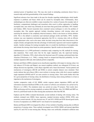 statistical power of hypothesis tests. This may also result in misleading conclusions drawn from a
research study and limit generalizability of the research findings.

Significant advances have been made in the past few decades regarding methodologies which handle
responses to problems and biases which can be caused by incomplete data. Unfortunately, these
methodologies are often not available to many researchers for a variety of reasons (for example, lack of
familiarity, computational challenges) and researchers often resort to ad-hoc approaches to handling
incomplete data, ones which may ultimately do more harm than good [Little and Rubin, 1987; Schafer
and Graham, 2002]. Several researchers have examined various techniques to solve the problem of
incomplete data. One popular approach includes discarding instances with missing values and
restricting the attention to the completely observed instances, which is also known as listwise deletion
(LD). This is the default in commonly used statistical packages [Little and Rubin, 1987]. Another
common way uses imputation (estimation) approaches that fill in a missing value with an efficient
single replacement value, such as the mean, mode, hot deck (using data from other observations in the
sample at hand), and approaches that take advantage of multivariate regression and k-nearest neighbour
models. Another technique for treating incomplete data is to model the distribution of incomplete data
and estimate the missing values based on certain parameters. Specific results are discussed below.

Lakshminarayan et al. (1999) performed a simulation study comparing two ML methods for missing
data imputation. Their results show that for the single imputation task, the supervised learning
algorithm C4.5 [Quinlan, 1993], which utilizes the fractional cases (FC) strategy, performed better than
Autoclass [Cheeseman et al., 1988], a strategy based on unsupervised Bayesian probability. For the
multiple imputation (MI) task, both methods perform comparably.

Kalousis and Hilario (2000) evaluated seven classification algorithms with respect to missing values: two
rule inducers (C5.0-rules and Ripper), one nearest neighbour method, one orthogonal (C5.0-tree), one
oblique decision tree algorithm, a naïve Bayes algorithm and a linear discriminant. Various patterns and
mechanisms of missingness (MCAR and MAR) in current complete datasets were simulated. Their
results indicate that naïve Bayes (NB) is most resilient to missing values while the k-nearest neighbour
single imputation (kNNSI) and FC are more sensitive to missing values. Their results further show that
for a given proportion of missing values, the distribution of missing values among attributes is at least as
important as the mechanism of missingness.

Another comparative study of LD, MMSI, similar response pattern imputation (SRPI) and full
information maximum likelihood (FIML) in the context of software cost estimation was carried out by
Myvreit et al. (2001). The simulation study was carried out using 176 projects. Their results show
FIML performing well for missing completely at random (MCAR) data. Also, LD, MMSI and SRPI are
shown to yield biased results for other missing data mechanisms other than MCAR.

Fujikawa and Ho (2002) evaluated theoretically several methods of dealing with missing values. The
methods evaluated were MMSI, linear regression, standard deviation method, kNNSI, DTSI, auto-
associative neural network, LD, lazy decision tree, FC and SVS. kNNSI and DTSI showed good results.
In terms of computation cost, MMSI and FC were found to be reasonably good.

Batista and Monard (2003) investigated the effects of four methods of handling missing data at different
proportions of missing values. There methods investigated were kNNSI, MMSI, and internal algorithms
used by FC and CN2 to treat missing data. Missing values were artificially simulated in different rates


                                                     17
 