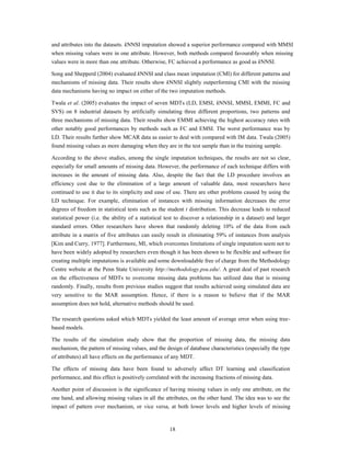 and attributes into the datasets. kNNSI imputation showed a superior performance compared with MMSI
when missing values were in one attribute. However, both methods compared favourably when missing
values were in more than one attribute. Otherwise, FC achieved a performance as good as kNNSI.

Song and Shepperd (2004) evaluated kNNSI and class mean imputation (CMI) for different patterns and
mechanisms of missing data. Their results show kNNSI slightly outperforming CMI with the missing
data mechanisms having no impact on either of the two imputation methods.

Twala et al. (2005) evaluates the impact of seven MDTs (LD, EMSI, kNNSI, MMSI, EMMI, FC and
SVS) on 8 industrial datasets by artificially simulating three different proportions, two patterns and
three mechanisms of missing data. Their results show EMMI achieving the highest accuracy rates with
other notably good performances by methods such as FC and EMSI. The worst performance was by
LD. Their results further show MCAR data as easier to deal with compared with IM data. Twala (2005)
found missing values as more damaging when they are in the test sample than in the training sample.

According to the above studies, among the single imputation techniques, the results are not so clear,
especially for small amounts of missing data. However, the performance of each technique differs with
increases in the amount of missing data. Also, despite the fact that the LD procedure involves an
efficiency cost due to the elimination of a large amount of valuable data, most researchers have
continued to use it due to its simplicity and ease of use. There are other problems caused by using the
LD technique. For example, elimination of instances with missing information decreases the error
degrees of freedom in statistical tests such as the student t distribution. This decrease leads to reduced
statistical power (i.e. the ability of a statistical test to discover a relationship in a dataset) and larger
standard errors. Other researchers have shown that randomly deleting 10% of the data from each
attribute in a matrix of five attributes can easily result in eliminating 59% of instances from analysis
[Kim and Curry, 1977]. Furthermore, MI, which overcomes limitations of single imputation seem not to
have been widely adopted by researchers even though it has been shown to be flexible and software for
creating multiple imputations is available and some downloadable free of charge from the Methodology
Centre website at the Penn State University http://methodology.psu.edu/. A great deal of past research
on the effectiveness of MDTs to overcome missing data problems has utilized data that is missing
randomly. Finally, results from previous studies suggest that results achieved using simulated data are
very sensitive to the MAR assumption. Hence, if there is a reason to believe that if the MAR
assumption does not hold, alternative methods should be used.

The research questions asked which MDTs yielded the least amount of average error when using tree-
based models.

The results of the simulation study show that the proportion of missing data, the missing data
mechanism, the pattern of missing values, and the design of database characteristics (especially the type
of attributes) all have effects on the performance of any MDT.

The effects of missing data have been found to adversely affect DT learning and classification
performance, and this effect is positively correlated with the increasing fractions of missing data.

Another point of discussion is the significance of having missing values in only one attribute, on the
one hand, and allowing missing values in all the attributes, on the other hand. The idea was to see the
impact of pattern over mechanism, or vice versa, at both lower levels and higher levels of missing


                                                     18
 