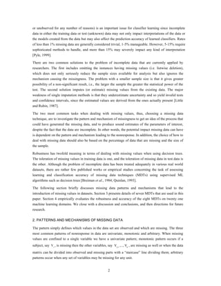 or unobserved for any number of reasons) is an important issue for classifier learning since incomplete
data in either the training data or test (unknown) data may not only impact interpretations of the data or
the models created from the data but may also affect the prediction accuracy of learned classifiers. Rates
of less than 1% missing data are generally considered trivial, 1-5% manageable. However, 5-15% require
sophisticated methods to handle, and more than 15% may severely impact any kind of interpretation
[Pyle, 1999].

There are two common solutions to the problem of incomplete data that are currently applied by
researchers. The first includes omitting the instances having missing values (i.e. listwise deletion),
which does not only seriously reduce the sample sizes available for analysis but also ignores the
mechanism causing the missingness. The problem with a smaller sample size is that it gives greater
possibility of a non-significant result, i.e., the larger the sample the greater the statistical power of the
test. The second solution imputes (or estimate) missing values from the existing data. The major
weakness of single imputation methods is that they underestimate uncertainty and so yield invalid tests
and confidence intervals, since the estimated values are derived from the ones actually present [Little
and Rubin, 1987].

The two most common tasks when dealing with missing values, thus, choosing a missing data
technique, are to investigate the pattern and mechanism of missingness to get an idea of the process that
could have generated the missing data, and to produce sound estimates of the parameters of interest,
despite the fact that the data are incomplete. In other words, the potential impact missing data can have
is dependent on the pattern and mechanism leading to the nonresponse. In addition, the choice of how to
deal with missing data should also be based on the percentage of data that are missing and the size of
the sample.

Robustness has twofold meaning in terms of dealing with missing values when using decision trees.
The toleration of missing values in training data is one, and the toleration of missing data in test data is
the other. Although the problem of incomplete data has been treated adequately in various real world
datasets, there are rather few published works or empirical studies concerning the task of assessing
learning and classification accuracy of missing data techniques (MDTs) using supervised ML
algorithms such as decision trees [Breiman et al., 1984; Quinlan, 1993].

The following section briefly discusses missing data patterns and mechanisms that lead to the
introduction of missing values in datasets. Section 3 presents details of seven MDTs that are used in this
paper. Section 4 empirically evaluates the robustness and accuracy of the eight MDTs on twenty one
machine learning domains. We close with a discussion and conclusions, and then directions for future
research.

2. PATTERNS AND MECHANISMS OF MISSING DATA

The pattern simply defines which values in the data set are observed and which are missing. The three
most common patterns of nonresponse in data are univariate, monotonic and arbitrary. When missing
values are confined to a single variable we have a univariate pattern; monotonic pattern occurs if a
subject, say Y j , is missing then the other variables, say Yj 1 ,..., Yp , are missing as well or when the data
matrix can be divided into observed and missing parts with a “staircase” line dividing them; arbitrary
patterns occur when any set of variables may be missing for any unit.


                                                        2
 