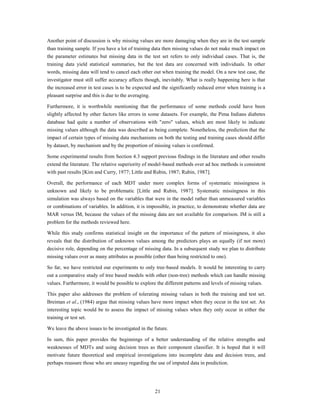 Another point of discussion is why missing values are more damaging when they are in the test sample
than training sample. If you have a lot of training data then missing values do not make much impact on
the parameter estimates but missing data in the test set refers to only individual cases. That is, the
training data yield statistical summaries, but the test data are concerned with individuals. In other
words, missing data will tend to cancel each other out when training the model. On a new test case, the
investigator must still suffer accuracy affects though, inevitably. What is really happening here is that
the increased error in test cases is to be expected and the significantly reduced error when training is a
pleasant surprise and this is due to the averaging.

Furthermore, it is worthwhile mentioning that the performance of some methods could have been
slightly affected by other factors like errors in some datasets. For example, the Pima Indians diabetes
database had quite a number of observations with "zero" values, which are most likely to indicate
missing values although the data was described as being complete. Nonetheless, the prediction that the
impact of certain types of missing data mechanisms on both the testing and training cases should differ
by dataset, by mechanism and by the proportion of missing values is confirmed.

Some experimental results from Section 4.3 support previous findings in the literature and other results
extend the literature. The relative superiority of model-based methods over ad hoc methods is consistent
with past results [Kim and Curry, 1977; Little and Rubin, 1987; Rubin, 1987].

Overall, the performance of each MDT under more complex forms of systematic missingness is
unknown and likely to be problematic [Little and Rubin, 1987]. Systematic missingness in this
simulation was always based on the variables that were in the model rather than unmeasured variables
or combinations of variables. In addition, it is impossible, in practice, to demonstrate whether data are
MAR versus IM, because the values of the missing data are not available for comparison. IM is still a
problem for the methods reviewed here.

While this study confirms statistical insight on the importance of the pattern of missingness, it also
reveals that the distribution of unknown values among the predictors plays an equally (if not more)
decisive role, depending on the percentage of missing data. In a subsequent study we plan to distribute
missing values over as many attributes as possible (other than being restricted to one).

So far, we have restricted our experiments to only tree-based models. It would be interesting to carry
out a comparative study of tree based models with other (non-tree) methods which can handle missing
values. Furthermore, it would be possible to explore the different patterns and levels of missing values.

This paper also addresses the problem of tolerating missing values in both the training and test set.
Breiman et al., (1984) argue that missing values have more impact when they occur in the test set. An
interesting topic would be to assess the impact of missing values when they only occur in either the
training or test set.

We leave the above issues to be investigated in the future.

In sum, this paper provides the beginnings of a better understanding of the relative strengths and
weaknesses of MDTs and using decision trees as their component classifier. It is hoped that it will
motivate future theoretical and empirical investigations into incomplete data and decision trees, and
perhaps reassure those who are uneasy regarding the use of imputed data in prediction.




                                                      21
 