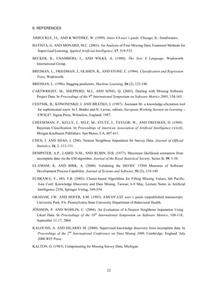 6. REFERENCES

ARBUCKLE, J.L. AND & WOTHKE, W. (1999). Amos 4.0 user’s guide. Chicago, IL: Smallwaters.

BATISTA, G. AND MONARD, M.C. (2003). An Analysis of Four Missing Data Treatment Methods for
   Supervised Learning, Applied Artificial Intelligence, 17, 519-533.

BECKER, R., CHAMBERS, J., AND WILKS, A. (1988). The New S Language. Wadsworth
  International Group.

BREIMAN, L., FRIEDMAN, J., OLSHEN, R., AND STONE, C. (1984). Classification and Regression
  Trees, Wadsworth.
BREIMAN, L. (1996). Bagging predictors. Machine Learning, 26 (2), 123-140.

CARTWRIGHT, M., SHEPPERD, M.J., AND SONG, Q. (2003). Dealing with Missing Software
  Project Data. In Proceedings of the 9th International Symposium on Software Metrics 2003, 154-165.

CESTNIK, B., KONONENKO, I. AND BRATKO, I. (1987). Assistant 86: a knowledge-elicitation tool
   for sophisticated users. In I. Bratko and N. Lavrac, editors, European Working Session on Learning –
   EWSL87. Sigma Press, Wilmslow, England, 1987.

CHEESEMAN, P., KELLY, J., SELF, M., STUTZ, J., TAYLOR, W., AND FREEMAN, D. (1988).
  Bayesian Classification. In Proceedings of American Association of Artificial Intelligence (AAAI),
  Morgan Kaufmann Publishers: San Meteo, CA, 607-611.

CHEN, J. AND SHAO, J. (200). Nearest Neighbour Imputation for Survey Data. Journal of Official
  Statistics, 16, 2, 113-131.

DEMPSTER, A.P., LAIRD, N.M., AND RUBIN, D.B. (1977). Maximum likelihood estimation from
  incomplete data via the EM algorithm. Journal of the Royal Statistical Society, Series B, 39, 1-38.
EL-EMAM, K. AND BIRK, A. (2000). Validating the ISO/IEC 15504 Measures of Software
  Development Process Capability. Journal of Systems and Software, 51 (2), 119-149.

FUJIKAWA, Y., HO, T.B. (2002). Cluster-based Algorithms for Filling Missing Values, 6th Pacific-
   Asia Conf. Knowledge Discovery and Data Mining, Taiwan, 6-9 May, Lecture Notes in Artificial
   Intelligence 2336, Springer Verlag, 549-554.

GRAHAM, J.W. AND HOFER, S.M. (1993). EMCOV.EXE user’s guide (unpublished manuscript).
  University Park, PA: Pennsylvania State University Department of Bahavioral Health.
JÖNSSON, P. AND WOHLIN, C. (2004). An Evaluation of k-Nearest Neighbour Imputation Using
  Likert Data. In Proceedings of the 10th International Symposium on Software Metrics, 108-118,
  September 11-17, 2004.

KALOUSIS, A. AND HILARIO, M. (2000). Supervised knowledge discovery from incomplete data. In
   Proceedings of the 2nd International Conference on Data Mining 2000. Cambridge, England. July
   2000.WIT Press.

KALTON, G. (1983). Compensating for Missing Survey Data, Michigan.




                                                   22
 
