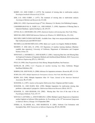 KERRY, J.O. AND CURRY, J. (19770. The treatment of missing data in multivariate analysis.
   Sociological methods & Research, 6, 215-241.

KIM, J.-O. AND CURRY, J. (1977). The treatment of missing data in multivariate analysis.
   Sociological Methods and Research, 6, 215-240.

KIRK, R.E. (1982). Experimental design (2nd Ed.). Monterey, CA: Brooks, Cole Publishing Company.

LAKSHMINARAYAN, K., HARP, S.A., AND SAMAD, T. (1999). Imputation of Missing Data in
  Industrial Databases. Applied Intelligence, 11, 259-275.

LITTLE, R.J.A. AND RUBIN, D.B. (1987). Statistical Analysis with missing data. New York: Wiley.

MINITAB. (2002). MINITAB Statistical Software for Windows 9.0. MINITAB, Inc., PA, USA.

MULTIPLE IMPUTATION SOFTWARE. Available from <http:/www.stat.psu.edu/jls/misoftwa.html,
 http:/methcenter.psu.edu/EMCOV.html>

MUTHÉN, L.K AND MUTHÉN, B.O. (1998). Mplus user’s guide. Los Angeles: Muthén & Muthén.
MURPHY, P. AND AHA, D. (1992). UCI Repository of machine learning databases [Machine-
 readable data repository]. University of California, Department of Information and Computer
   Science, Irvine, CA.

MYRTVEIT, I., STENSRUD, E., AND OLSSON, U. (2001). Analyzing Data Sets with Missing Data:
   An Empirical Evaluation of Imputation Methods and Likelihood-Based Methods. IEEE Transactions
   on Software Engineering, 27 (11), 1999-1013.

PYLE, D. (1999). Data Preparation for Data Mining. Morgan Kauffman, San Francisco.

QUINLAN, JR. (1993). C.4.5: Programs for machine learning. Los Altos, California: Morgan
  Kauffman Publishers, INC.

ROBINS, D.B. AND WANG, N. (2000). Inference for imputation estimators. Biometrika, 87, 113-124.

RUBIN, D.B. (1987). Multiple Imputation for Nonresponse in Surveys. New York: John Wiley and Sons.

RUBIN, D.B. (1996). Multiple Imputation After 18+ Years. Journal of the American Statistical
   Association, 91, 473-489.
SCHAFER, J.L. (1997). Analysis of Incomplete Multivariate Data. Chapman and Hall, London.

SCHAFER, J.L. AND OLSEN, M.K. (1998). Multiple Imputation for multivariate missing data
   problems: a data analyst‟s perspective. Multivariate Behavioral Research, 33 (4): 545-571.

SCHAFER, J.L. AND GRAHAM, J.W. (2002). Missing data: Our view of the state of the art.
  Psychological Methods, 7 (2), 147-177.

SENTAS, P., LEFTERIS, A., AND STAMELOS, I. (2004). Multiple Logistic Regression as Imputation
  method Applied on Software Effort prediction. In Proceedings of the 10th International Symposium
   on Software Metrics, Chicago, 14-16 September 2004.
STRIKE, K., EL-EMAM, K.E., AND MADHAVJI, N. (2001). Software Cost Estimation with
   Incomplete Data. IEEE Transaction on Software Engineering, 27 (10), 890-908.




                                                     23
 