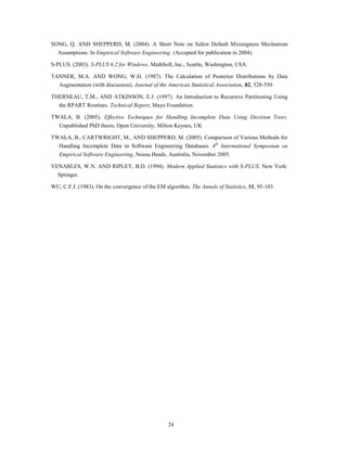 SONG, Q. AND SHEPPERD, M. (2004). A Short Note on Safest Default Missingness Mechanism
  Assumptions. In Empirical Software Engineering. (Accepted for publication in 2004).

S-PLUS. (2003). S-PLUS 6.2 for Windows. MathSoft, Inc., Seattle, Washington, USA.

TANNER, M.A. AND WONG, W.H. (1987). The Calculation of Posterior Distributions by Data
  Augmentation (with discussion). Journal of the American Statistical Association, 82, 528-550

THERNEAU, T.M., AND ATKINSON, E.J. (1997). An Introduction to Recursive Partitioning Using
  the RPART Routines. Technical Report, Mayo Foundation.

TWALA, B. (2005). Effective Techniques for Handling Incomplete Data Using Decision Trees.
   Unpublished PhD thesis, Open University, Milton Keynes, UK

TWALA, B., CARTWRIGHT, M., AND SHEPPERD, M. (2005). Comparison of Various Methods for
   Handling Incomplete Data in Software Engineering Databases. 4th International Symposium on
   Empirical Software Engineering, Noosa Heads, Australia, November 2005.

VENABLES, W.N. AND RIPLEY, B.D. (1994). Modern Applied Statistics with S-PLUS. New York:
  Springer.

WU, C.F.J. (1983). On the convergence of the EM algorithm. The Annals of Statistics, 11, 95-103.




                                                  24
 