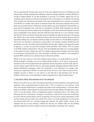 The law generating the missing values seems to be the most important task since it facilitates how the
missing values could be estimated more efficiently. If data are missing completely at random (MCAR) or
missing at random (MAR), we say that missingness is ignorable. For example, suppose that you are
modelling software defects as a function of development time. If missingness is not related to the missing
values of defect rate itself and also not related on the values of development time, such data is considered
to be MCAR. For example, there may be no particular reason why some project managers told you their
defect rates and others did not. Furthermore, software defects may not be identified or detected due to a
given specific development time. Such data are considered to be MAR. MAR essentially says that the
cause of missing data (software defects) may be dependent on the observed data (development time) but
must be independent of the missing value that would have been observed. It is a less restrictive model
than MCAR, which says that the missing data cannot be dependent on either the observed or the missing
data. MAR is also a more realistic assumption for data to meet, but not always tenable. The more relevant
and related attributes one can include in statistical models, the more likely it is that the MAR assumption
will be met. For data that is informatively missing (IM) or not missing at random (NMAR) then the
mechanism is not only non-random and not predictable from the other variables in the dataset but cannot
be ignored, i.e., we have non ignorable missingness [Little and Rubin, 1987; Schafer, 1997]. In contrast
to the MAR condition outlined above, IM arise when the probability that defect rate is missing depends
on the unobserved value of defect rate itself. For example, software project managers may be less likely
to reveal projects with high defect rates. Since the pattern of IM data is not random, it is not amenable to
common MDTs and there are no statistical means to alleviate the problem.

MCAR is the most restrictive of the three conditions and in practice it is usually difficult to meet the
MCAR assumption. Generally you can test whether MCAR conditions can be met by comparing the
distribution of the observed data between the respondents and non-respondents. In other words, data can
provide evidence against MCAR. However, data cannot generally distinguish between MAR and IM
without distributional assumptions, unless the mechanisms is well understood. For example, right
censoring (or suspensions) is IM but is in some sense known. An item, or unit, which is removed from a
reliability test prior to failure or a unit which is in the field and is still operating at the time the
reliability of these units is to be determined is called a suspended item or right censored instance.

3. DECISION TREES AND MISSING DATA TECHNIQUES

Decision trees (DTs) are one of the most popular approaches for both classification and regression type
predictions. They are generated based on specific rules. A DT is a classifier in a tree structure. A leaf
node is the outcome obtained and it is computed with respect to the existing attributes. A decision node is
based on an attribute, which branches for each possible outcome for that attribute. One approach to create
a DT is to use the entropy, which is a fundamental quantity in information theory. The entropy value
determines the level of uncertainty. The degree of uncertainty is related to the success rate of predicting
the result. Often the training dataset used for constructing a DT may not be a proper representative of the
real-life situation and may contain noise and the DT is said to over-fit the training data. To overcome the
over-fitting problem DTs use a pruning strategy that minimizes the output variable variance in the
validation data by not only selecting a simpler tree than the one obtained when the tree building
algorithm stopped, but one that is equally as accurate for predicting or classifying "new" instances.




                                                     3
 