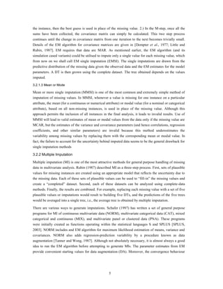 the instance, then the best guess is used in place of the missing value. 2.) In the M-step, once all the
sums have been collected, the covariance matrix can simply be calculated. This two step process
continues until the change in covariance matrix from one iteration to the next becomes trivially small.
Details of the EM algorithm for covariance matrices are given in [Dempter et al., 1977; Little and
Rubin, 1987]. EM requires that data are MAR. As mentioned earlier, the EM algorithm (and its
simulation cased variants) could be utilised to impute only a single value for each missing value, which
from now on we shall call EM single imputation (EMSI). The single imputations are drawn from the
predictive distribution of the missing data given the observed data and the EM estimates for the model
parameters. A DT is then grown using the complete dataset. The tree obtained depends on the values
imputed.

3.2.1.3 Mean or Mode

Mean or more single imputation (MMSI) is one of the most common and extremely simple method of
imputation of missing values. In MMSI, whenever a value is missing for one instance on a particular
attribute, the mean (for a continuous or numerical attribute) or modal value (for a nominal or categorical
attribute), based on all non-missing instances, is used in place of the missing value. Although this
approach permits the inclusion of all instances in the final analysis, it leads to invalid results. Use of
MMSI will lead to valid estimates of mean or modal values from the data only if the missing value are
MCAR, but the estimates of the variance and covariance parameters (and hence correlations, regression
coefficients, and other similar parameters) are invalid because this method underestimates the
variability among missing values by replacing them with the corresponding mean or modal value. In
fact, the failure to account for the uncertainty behind imputed data seems to be the general drawback for
single imputation methods

3.2.2 Multiple Imputation

Multiple imputation (MI) is one of the most attractive methods for general purpose handling of missing
data in multivariate analysis. Rubin (1987) described MI as a three-step process. First, sets of plausible
values for missing instances are created using an appropriate model that reflects the uncertainty due to
the missing data. Each of these sets of plausible values can be used to “fill-in” the missing values and
create a “completed” dataset. Second, each of these datasets can be analyzed using complete-data
methods. Finally, the results are combined. For example, replacing each missing value with a set of five
plausible values or imputations would result to building five DTs, and the predictions of the five trees
would be averaged into a single tree, i.e., the average tree is obtained by multiple imputation.

There are various ways to generate imputations. Schafer (1997) has written a set of general purpose
programs for MI of continuous multivariate data (NORM), multivariate categorical data (CAT), mixed
categorical and continuous (MIX), and multivariate panel or clustered data (PNA). These programs
were initially created as functions operating within the statistical languages S and SPLUS [SPLUS,
2003]. NORM includes and EM algorithm for maximum likelihood estimation of means, variance and
covariances. NORM also adds regression-prediction variability by a procedure known as data
augmentation [Tanner and Wong, 1987]. Although not absolutely necessary, it is almost always a good
idea to run the EM algorithm before attempting to generate MIs. The parameter estimates from EM
provide convenient starting values for data augmentation (DA). Moreover, the convergence behaviour




                                                     5
 