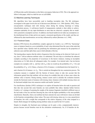 of EM provides useful information on the likely convergence behaviour of DA. This is the approach we
follow in this paper, which we shall for now on call EMMI.

3.3 Machine Learning Techniques
ML algorithms have been successfully used to handling incomplete data. The ML techniques
investigated in this paper involve the use of decision trees [Breiman et al., 1984; Quinlan, 1993]. These
non-parametric techniques deal with missing values during the training (learning) or testing
(classification) process. A well-known benefit of nonparametric methods is their ability to achieve
estimation optimality for any input distribution as more data are observed, a property that no model
with a parametric assumption can have. In addition, tree-based models do not make any assumptions on
the distributional form of data and do not require a structured specification of the model, and thus not
influenced by data transformation, nor are they influenced by outliers [Breiman et al., 1984].

3.3.1 Fractional Cases

Quinlan (1993) borrows the probabilistic complex approach by Cestnik et al., (1987) by “fractioning”
cases or instances based on a priori probability of each value determined from the cases at that node that
have specified values. Quinlan starts by penalising the information gain measure by the proportion of
unknown cases and then splits these cases to both subnodes of the tree.

The learning phase requires that the relative frequencies from the training set be observed. Each case of,
say, class C with an unknown attribute value A is substituted. The next step is to distribute the unknown
examples according to the proportion of occurrences in the known instances, treating an incomplete
observation as if it falls down all subsequent nodes. For example, if an internal node t has ten known
examples (six examples with      t L and four with t R ), then we would say the probability of t L = 0.6, and
the probability of   t R is 0.4. Hence, a fraction of 0.6 of instance x is distributed down the branch for t L
and a fraction 0.4 of instance x to   t R . This is carried out throughout the tree construction process. The
evaluation measure is weighted with the fraction of known values to take into account that the
information gained from that attribute will not always be available (but only in those cases where the
attribute value is known). During training, instance counts used to calculate the evaluation heuristic
include the fractional counts of instances with missing values. Instances with multiple missing values can
be fractioned multiple times into numerous smaller and smaller “portions”.

For classification, Quinlan (1993)‟s technique is to explore all branches below the node in question and
then take into account that some branches are more probable than others. Quinlan further borrows
Cestnik et al.‟s strategy of summing the weights of the instance fragments classified in different ways at
the leaf nodes of the tree and then choosing the class with the highest probability or the most probable
classification. Basically, when a test attribute has been selected, the cases with known values are divided
on the branches corresponding to these values. The cases with missing values are, in a way, passed down
all branches, but with a weight that corresponds to the relative frequency of the value assigned to a
branch. Both strategies for handling missing attribute values are used for the C4.5 system.

Despite its strengths, the fractional cases technique can be quite a slow, computationally intensive
process because several branches must do the calculation simultaneously. So, if K branches do the




                                                       6
 