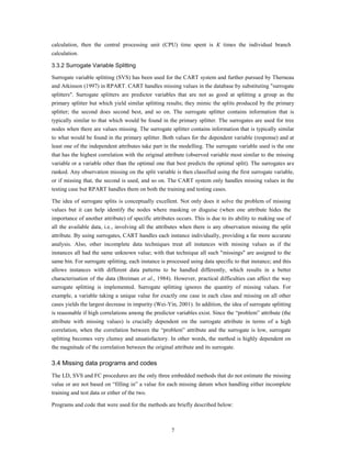 calculation, then the central processing unit (CPU) time spent is K times the individual branch
calculation.

3.3.2 Surrogate Variable Splitting

Surrogate variable splitting (SVS) has been used for the CART system and further pursued by Therneau
and Atkinson (1997) in RPART. CART handles missing values in the database by substituting "surrogate
splitters". Surrogate splitters are predictor variables that are not as good at splitting a group as the
primary splitter but which yield similar splitting results; they mimic the splits produced by the primary
splitter; the second does second best, and so on. The surrogate splitter contains information that is
typically similar to that which would be found in the primary splitter. The surrogates are used for tree
nodes when there are values missing. The surrogate splitter contains information that is typically similar
to what would be found in the primary splitter. Both values for the dependent variable (response) and at
least one of the independent attributes take part in the modelling. The surrogate variable used is the one
that has the highest correlation with the original attribute (observed variable most similar to the missing
variable or a variable other than the optimal one that best predicts the optimal split). The surrogates are
ranked. Any observation missing on the split variable is then classified using the first surrogate variable,
or if missing that, the second is used, and so on. The CART system only handles missing values in the
testing case but RPART handles them on both the training and testing cases.

The idea of surrogate splits is conceptually excellent. Not only does it solve the problem of missing
values but it can help identify the nodes where masking or disguise (when one attribute hides the
importance of another attribute) of specific attributes occurs. This is due to its ability to making use of
all the available data, i.e., involving all the attributes when there is any observation missing the split
attribute. By using surrogates, CART handles each instance individually, providing a far more accurate
analysis. Also, other incomplete data techniques treat all instances with missing values as if the
instances all had the same unknown value; with that technique all such "missings" are assigned to the
same bin. For surrogate splitting, each instance is processed using data specific to that instance; and this
allows instances with different data patterns to be handled differently, which results in a better
characterisation of the data (Breiman et al., 1984). However, practical difficulties can affect the way
surrogate splitting is implemented. Surrogate splitting ignores the quantity of missing values. For
example, a variable taking a unique value for exactly one case in each class and missing on all other
cases yields the largest decrease in impurity (Wei-Yin, 2001). In addition, the idea of surrogate splitting
is reasonable if high correlations among the predictor variables exist. Since the “problem” attribute (the
attribute with missing values) is crucially dependent on the surrogate attribute in terms of a high
correlation, when the correlation between the “problem” attribute and the surrogate is low, surrogate
splitting becomes very clumsy and unsatisfactory. In other words, the method is highly dependent on
the magnitude of the correlation between the original attribute and its surrogate.

3.4 Missing data programs and codes
The LD, SVS and FC procedures are the only three embedded methods that do not estimate the missing
value or are not based on “filling in” a value for each missing datum when handling either incomplete
training and test data or either of the two.

Programs and code that were used for the methods are briefly described below:



                                                      7
 