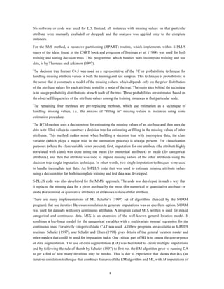 No software or code was used for LD. Instead, all instances with missing values on that particular
attribute were manually excluded or dropped, and the analysis was applied only to the complete
instances.

For the SVS method, a recursive partitioning (RPART) routine, which implements within S-PLUS
many of the ideas found in the CART book and programs of Breiman et al. (1984) was used for both
training and testing decision trees. This programme, which handles both incomplete training and test
data, is by Therneau and Atkinson (1997).

The decision tree learner C4.5 was used as a representative of the FC or probabilistic technique for
handling missing attribute values in both the training and test samples. This technique is probabilistic in
the sense that it constructs a model of the missing values, which depends only on the prior distribution
of the attribute values for each attribute tested in a node of the tree. The main idea behind the technique
is to assign probability distributions at each node of the tree. These probabilities are estimated based on
the observed frequencies of the attribute values among the training instances at that particular node.

The remaining four methods are pre-replacing methods, which use estimation as a technique of
handling missing values, i.e., the process of “filling in” missing values in instances using some
estimation procedure.

The DTSI method uses a decision tree for estimating the missing values of an attribute and then uses the
data with filled values to construct a decision tree for estimating or filling in the missing values of other
attributes. This method makes sense when building a decision tree with incomplete data, the class
variable (which plays a major role in the estimation process) is always present. For classification
purposes (where the class variable is not present), first, imputation for one attribute (the attribute highly
correlated with class) was done using the mean (for numerical attributes) or mode (for categorical
attributes), and then the attribute was used to impute missing values of the other attributes using the
decision tree single imputation technique. In other words, two single imputation techniques were used
to handle incomplete test data. An S-PLUS code that was used to estimate missing attribute values
using a decision tree for both incomplete training and test data was developed.

S-PLUS code was also developed for the MMSI approach. The code was developed in such a way that
it replaced the missing data for a given attribute by the mean (for numerical or quantitative attribute) or
mode (for nominal or qualitative attribute) of all known values of that attribute.
There are many implementations of MI. Schafer‟s (1997) set of algorithms (headed by the NORM
program) that use iterative Bayesian simulation to generate imputations was an excellent option. NORM
was used for datasets with only continuous attributes. A program called MIX written is used for mixed
categorical and continuous data. MIX is an extension of the well-known general location model. It
combines a log-linear model for the categorical variables with a multivariate normal regression for the
continuous ones. For strictly categorical data, CAT was used. All three programs are available as S-PLUS
routines. Schafer (1997), and Schafer and Olsen (1998) gives details of the general location model and
other models that could be used for imputation tasks. One critical part of MI is to assess the convergence
of data augmentation. The use of data augmentation (DA) was facilitated to create multiple imputations
and by following the rule of thumb by Schafer (1997) to first run the EM algorithm prior to running DA
to get a feel of how many iterations may be needed. This is due to experience that shows that DA (an
iterative simulation technique that combines features of the EM algorithm and MI, with M imputations of


                                                      8
 