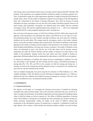 each missing value at each iteration) nearly always converges in fewer iterations than EM. Therefore, EM
estimates of the parameters were computed and then recorded the number of iterations required, say t.
Then, we performed a single run of data augmentation algorithm of length tM using the EM estimates as
starting values, where M is the number of imputations required. The convergence of the EM algorithm is
linear and is determined by the fraction of missing information. Thus, when the fraction of missing
information was large, convergence was very slow due to the number of iterations required. However, for
small missing value proportions convergence was obtained much more rapidly with less strenuous
convergence criteria. We used the completed datasets from iterations 2t, 4t, …, 2Mt. In our experiments
we used MI with M=5, and averaged the predictions of the 5 resulting trees.

Due to the limit of the dynamic memory in S-PLUS for Windows [S-PLUS, 2003] when using the EM
approach, all the big datasets were partitioned into subsets, and S-PLUS run on one subset at a time.
Our partitioning strategy was to put variables with high correlations with close scales (for continuous
attributes) into the same subset. This strategy made the convergence criteria in the iterative methods
easier to set up and very likely to produce more accurate results. The number of attributes in each subset
depended on the number of instances and the number of free parameters to be estimated in the model,
which included cell probabilities, cell means and variance-covariances. The number of attributes in each
subset was determined in such a way that the size of the data matrix and the dynamic memory
requirement was under the S-PLUS limitation and the number of instances was large relative to the
number of free parameters. Separate results from each subset were then averaged to produce an
approximate EM-based method which are substituted for (and continue to call) EM in our investigation.

To measure the performance of methods, the training set/test set methodology is employed. For each
run, each dataset is split randomly into 80% training and 20% testing, with different percentages of
missing data (0%, 15%, 30%, and 50%) in the covariates for both the training and testing sets. A
classifier was built on the training data and the predicted accuracy is measured by the smoothed error
rate of the tree, and was estimated on the test data.

Trees on complete training data were grown using the Tree function in S-PLUS [Becker et al., 1988,
Venables and Ripley, 1994]. The function uses the GINI index of impurity [Breiman et al., 1984] as a
splitting rule and cross validation cost-complexity pruning as pruning rule. Accuracy of the tree, in the
form of a smoothed error rate, was predicted using the test data.

4. EXPERIMENTS

4.1. Experimental Set-Up

The objective of this paper is to investigate the robustness and accuracy of methods for tolerating
incomplete data using tree-based models. This section describes experiments that were carried out in
order to compare the performance of the different approaches previously proposed for handling missing
values in both the training set and test (unseen) set. The effects of different proportions of missing
values when building or learning the tree (training) and when classifying new instances (testing) are
further examined, experimentally. Finally, the impact of the nature of different missing data
mechanisms on the classification accuracy of resulting trees is examined. A combination of small and
large datasets, with a mixture of both nominal and numerical attribute variables, was used for these




                                                        9
 