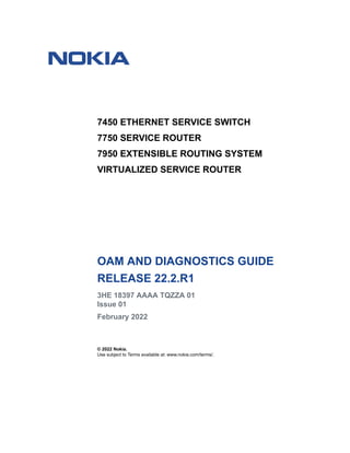 7450 ETHERNET SERVICE SWITCH
7750 SERVICE ROUTER
7950 EXTENSIBLE ROUTING SYSTEM
VIRTUALIZED SERVICE ROUTER
OAM AND DIAGNOSTICS GUIDE
RELEASE 22.2.R1
3HE 18397 AAAA TQZZA 01
Issue 01
February 2022
© 2022 Nokia.
Use subject to Terms available at: www.nokia.com/terms/.
 