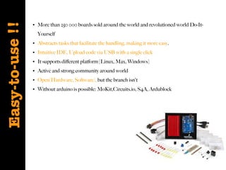 Easy-to-use !!
●

●

More than 250 000 boards sold around the world and revolutioned world Do-ItYourself

●

Abstracts tasks that facilitate the handling, making it more easy.

●

Intuitive IDE, Upload code via USB with a single click

●

It supports diferent platform [Linux, Max, Windows]

●

Active and strong community around world

●

Open[Hardware, Software], but the branch isn't

●

Without arduino is possible: MoKit,Circuits.io, S4A, Ardublock

 