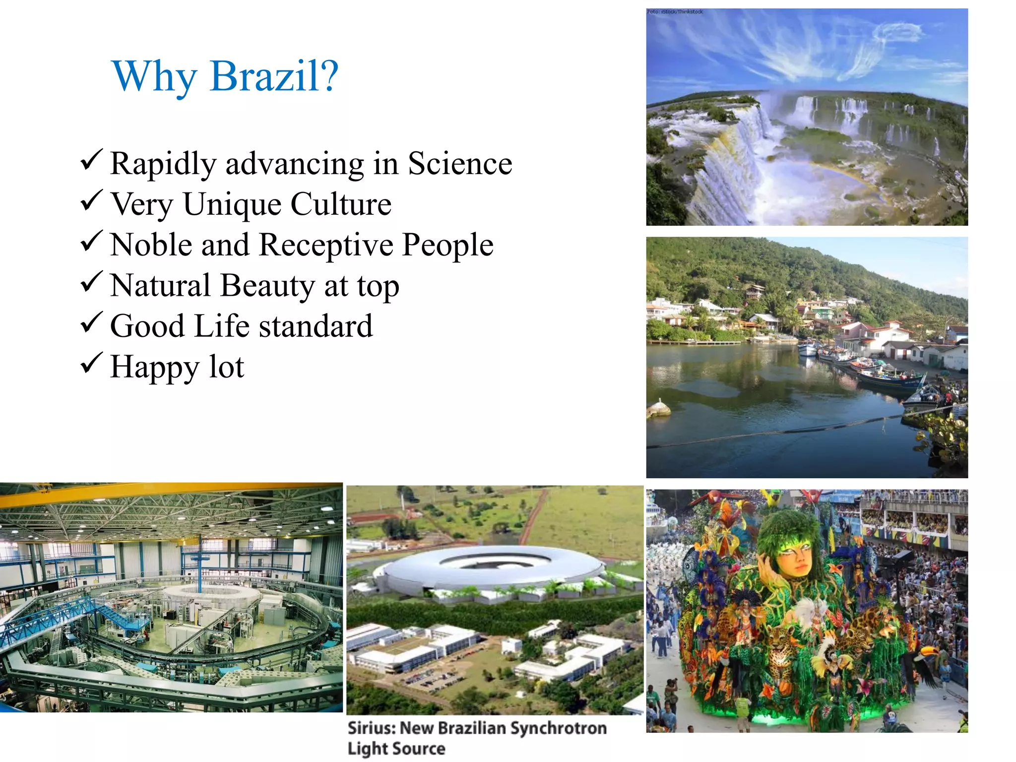 Why Brazil?
 Rapidly advancing in Science
 Very Unique Culture
 Noble and Receptive People
 Natural Beauty at top
 Good Life standard
 Happy lot
 