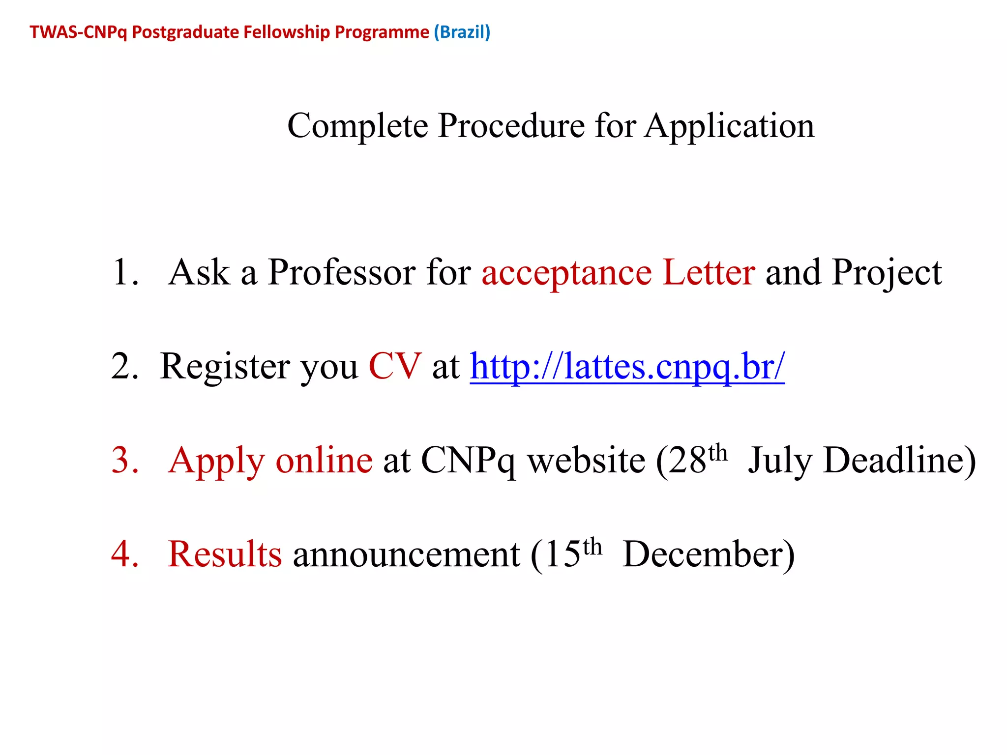 Complete Procedure for Application
1. Ask a Professor for acceptance Letter and Project
2. Register you CV at http://lattes.cnpq.br/
3. Apply online at CNPq website (28th July Deadline)
4. Results announcement (15th December)
TWAS-CNPq Postgraduate Fellowship Programme (Brazil)
 
