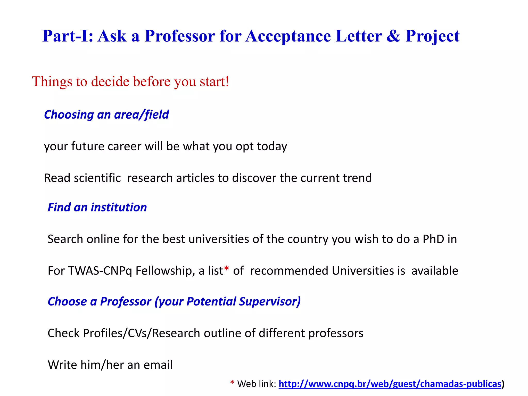 Things to decide before you start!
Part-I: Ask a Professor for Acceptance Letter & Project
Choosing an area/field
your future career will be what you opt today
Read scientific research articles to discover the current trend
Find an institution
Search online for the best universities of the country you wish to do a PhD in
For TWAS-CNPq Fellowship, a list* of recommended Universities is available
Choose a Professor (your Potential Supervisor)
Check Profiles/CVs/Research outline of different professors
Write him/her an email
* Web link: http://www.cnpq.br/web/guest/chamadas-publicas)
 